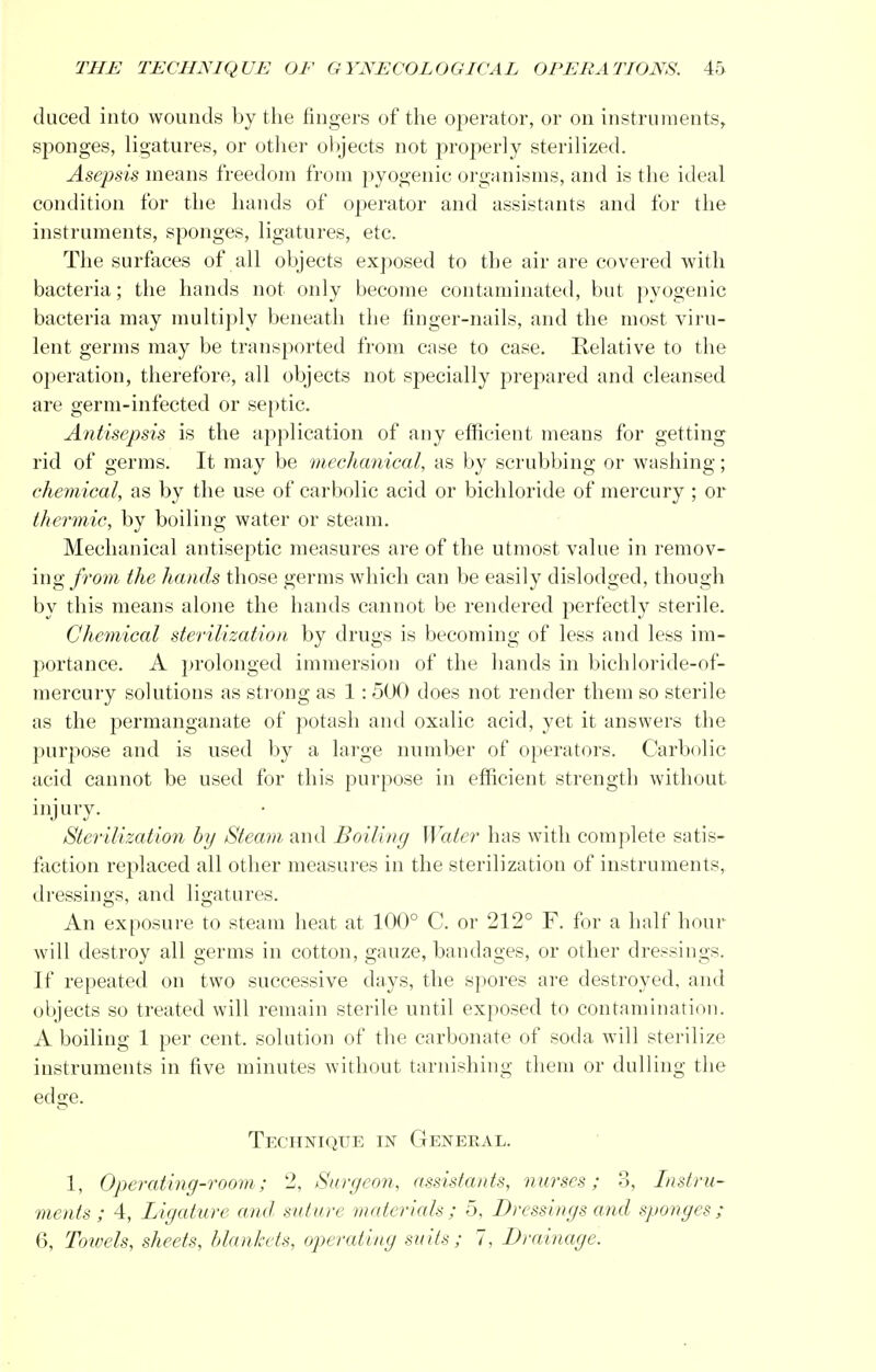duced into wounds by the fingers of the operator, or on instruments, sponges, ligatures, or other objects not properly sterilized. Asepsis means freedom from pyogenic organisms, and is the ideal condition for the hands of operator and assistants and for the instruments, sponges, ligatures, etc. The surfaces of all objects exposed to the air are covered with bacteria; the hands not only become contaminated, but pyogenic bacteria may multiply beneath the finger-nails, and the most viru- lent germs may be transported from case to case. Relative to the operation, therefore, all objects not specially prepared and cleansed are germ-infected or septic. Antisepsis is the application of any efficient means for getting rid of germs. It may be mechanical, as by scrubbing or washing; chemical, as by the use of carbolic acid or bichloride of mercury ; or thermic, by boiling water or steam. Mechanical antiseptic measures are of the utmost value in remov- ing from the hands those germs which can be easily dislodged, though by this means alone the hands cannot be rendered perfectly sterile. Chemical sterilization by drugs is becoming of less and less im- portance. A prolonged immersion of the hands in bichloride-of- mercury solutions as strong as 1: 500 does not render them so sterile as the permanganate of potash and oxalic acid, yet it answers the purpose and is used by a large number of operators. Carbolic acid cannot be used for this purpose in efficient strength without injury. Sterilization by Steam and Boiling Water has with complete satis- faction replaced all other measures in the sterilization of instruments, dressings, and ligatures. An exposure to steam heat at 100° C. or 212° F. for a half hour will destroy all germs in cotton, gauze, bandages, or other dressings. If repeated on two successive days, the spores are destroyed, and objects so treated will remain sterile until exposed to contamination. A boiling 1 per cent, solution of the carbonate of soda will sterilize instruments in five minutes without tarnishing them or dulling the edge. Technique in Geneeal. 1, Operating-room; 2, Surgeon, assistants, nurses; 3, Instru- ments; 4, Ligature and suture materials; 5, Dressings and sponges; 6, Towels, sheets, blankets, operating suits ; 7, Drainage.