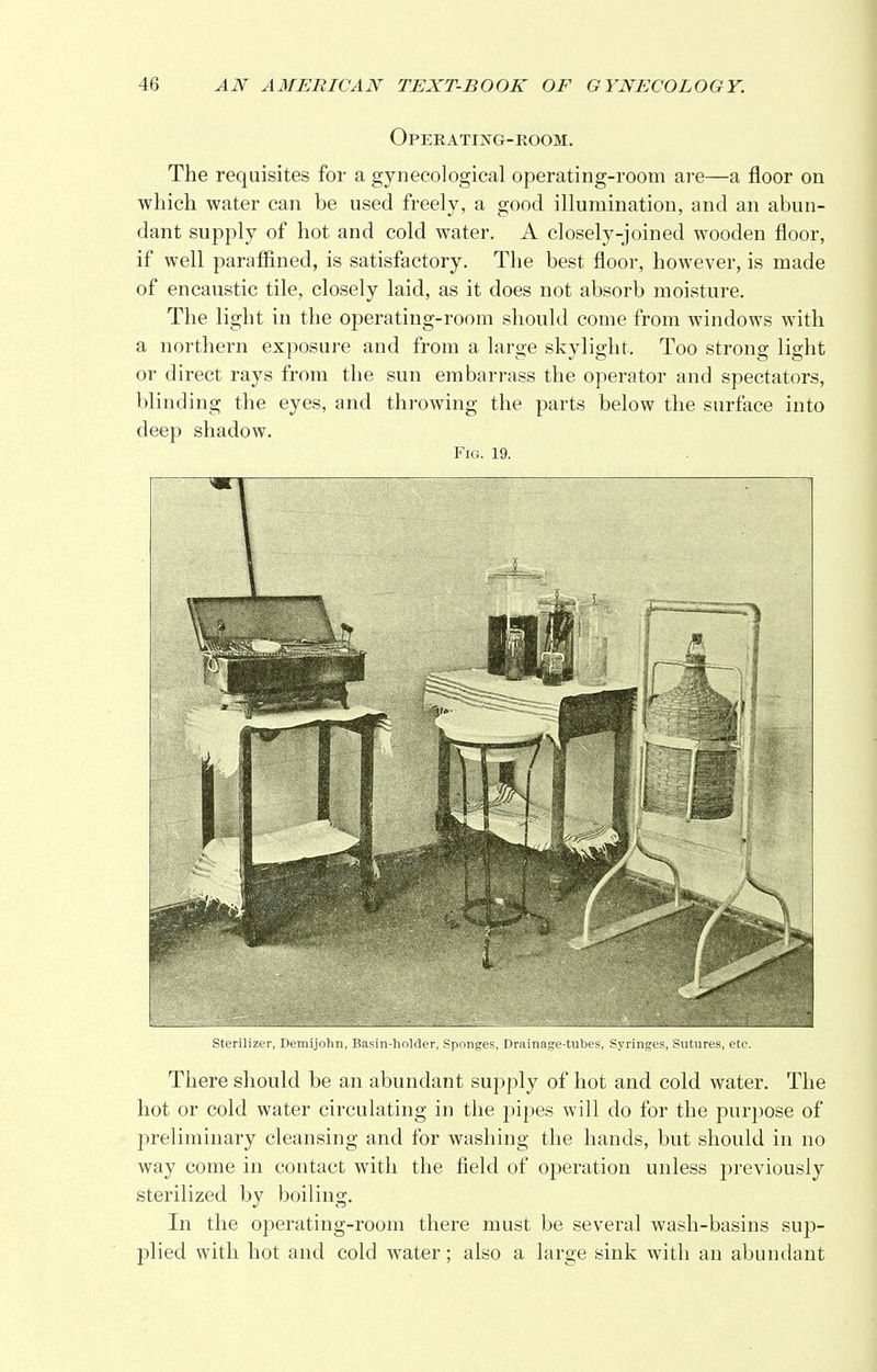 Operating-room. The requisites for a gynecological operating-room are—a floor on which water can be used freely, a good illumination, and an abun- dant supply of hot and cold water. A closely-joined wooden floor, if well paraffined, is satisfactory. The best floor, however, is made of encaustic tile, closely laid, as it does not absorb moisture. The light in the operating-room should come from windows with a northern exposure and from a large skylight. Too strong light or direct rays from the sun embarrass the operator and spectators, blinding the eyes, and throwing the parts below the surface into deep shadow. Fig. 19. Sterilizer, Demijohn, Basin-holder, Sponges, Drainage-tubes, Syringes, Sutures, etc. There should be an abundant supply of hot and cold water. The hot or cold water circulating in the pipes will do for the purpose of preliminary cleansing and for washing the hands, but should in no way come in contact with the field of operation unless previously sterilized by boiling. In the operating-room there must be several wash-basins sup- plied with hot and cold water; also a large sink with an abundant