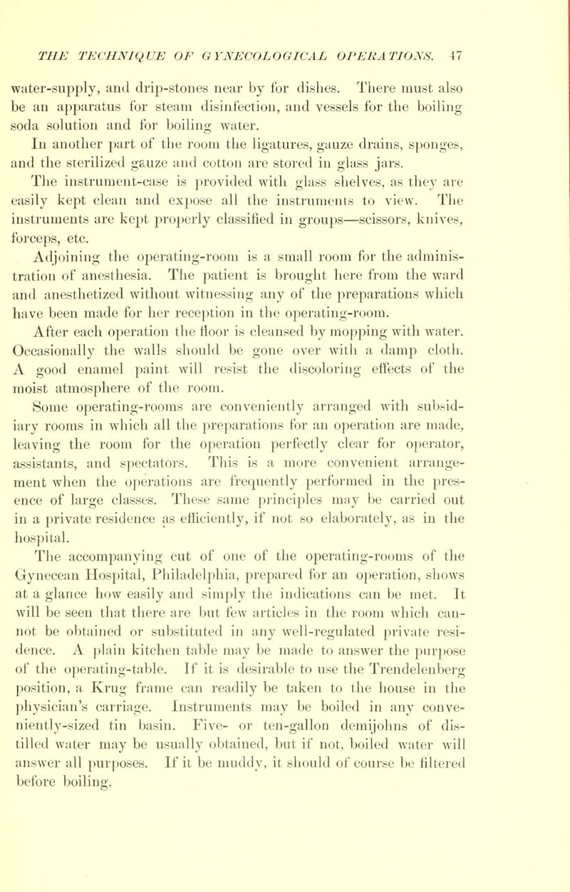 water-supply, and drip-stones near by for dishes. There must also be an apparatus for steam disinfection, and vessels for the boiling- soda solution and for boiling water. In another part of the room the ligatures, gauze drains, sponges, and the sterilized gauze and cotton are stored in glass jars. The instrument-case is provided with glass shelves, as they are easily kept clean and expose all the instruments to view. The instruments are kept properly classified in groups—scissors, knives, forceps, etc. Adjoining the operating-room is a small room for the adminis- tration of anesthesia. The patient is brought here from the ward and anesthetized without witnessing any of the preparations which have been made for her reception in the operating-room. After each operation the floor is cleansed by mopping with water. Occasionally the walls should be gone over with a damp cloth. A good enamel paint will resist the discoloring effects of the moist atmosphere of the room. Some operating-rooms are conveniently arranged with subsid- iary rooms in which all the preparations for an operation are made, leaving the room for the operation perfectly clear for operator, assistants, and spectators. This is a more convenient arrange- ment when the operations are frequently performed in the pres- ence of large classes. These same principles may be carried out in a private residence as efficiently, if not so elaborately, as in the hospital. The accompanying cut of one of the operating-rooms of the Gynecean Hospital, Philadelphia, prepared for an operation, shows at a glance how easily and simply the indications can be met. It will be seen that there are but few articles in the room which can- not be obtained or substituted in any well-regulated private resi- dence. A plain kitchen table may be made to answer the purpose of the operating-table. If it is desirable to use the Trendelenberg position, a Krug frame can readily be taken to the house in the physician's carriage. Instruments may be boiled in any conve- niently-sized tin basin. Five- or ten-gallon demijohns of dis- tilled water may be usually obtained, but if not, boiled water will answer all purposes. If it be muddy, it should of course be filtered before boiling.