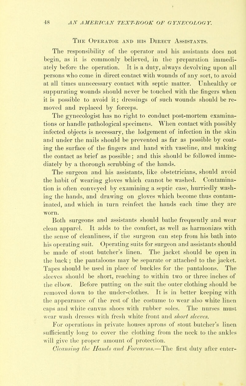 The Operator and his Direct Assistants. The responsibility of the operator and his assistants does not begin, as it is commonly believed, in the preparation immedi- ately before the operation. It is a duty, always devolving upon all persons who come in direct contact with wounds of any sort, to avoid at all times unnecessary contact with septic matter. Unhealthy or suppurating wounds should never be touched with the fingers when it is possible to avoid it; dressings of such wounds should be re- moved and replaced by forceps. The gynecologist has no right to conduct post-mortem examina- tions or handle pathological specimens. When contact with possibly infected objects is necessary, the lodgement of infection in the skin and under the nails should be prevented as far as possible by coat- ing the surface of the fingers and hand with vaseline, and making the contact as brief as possible; and this should be followed imme- diately by a thorough scrubbing of the hands. The surgeon and his assistants, like obstetricians, should avoid the habit of wearing gloves which cannot be washed. Contamina- tion is often conveyed by examining a septic case, hurriedly wash- ing the hands, and drawing on gloves which become thus contam- inated, and which in turn reinfect the hands each time they are worn. Both surgeons and assistants should bathe frequently and wear clean apparel. It adds to the comfort, as well as harmonizes with the sense of cleanliness, if the surgeon can step from his bath into his operating suit. Operating suits for surgeon and assistants should be made of stout butcher's linen. The jacket should be open in the back; the pantaloons may be separate or attached to the jacket. Tapes should be used in place of buckles for the pantaloons. The sleeves should be short, reaching to within two or three inches of the elbow. Before putting on the suit the outer clothing should be removed down to the uuder-clothes. It is in better keeping with the appearance of the rest of the costume to wear also white linen caps and white canvas shoes with rubber soles. The nurses must wear wash dresses with fresh white front and short sleeves. For operations in private houses aprons of stout butcher's linen sufficiently long to cover the clothing from the neck to the ankles will give the proper amount of protection. Cleansing the Hands and Forearms.—The first duty after enter-