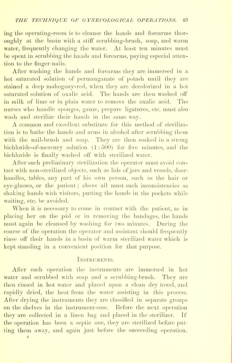 ing the operating-room is to cleanse the hands and forearms thor- oughly at the basin with a stiff scrubbing-brush, soap, and warm water, frequently changing the water. At least ten minutes must be spent in scrubbing the hands and forearms, paying especial atten- tion to the finger-nails. After washing the hands and forearms they are immersed in a hot saturated solution of permanganate of potash until they are stained a deep mahogany-red, when they are decolorized in a hot saturated solution of oxalic acid. The hands are then washed off in milk of lime or in plain water to remove the oxalic acid. The nurses who handle sponges, gauze, prepare ligatures, etc. must also wash and sterilize their hands in the same way. A common and excellent substitute for this method of steriliza- tion is to bathe the hands and arms in alcohol after scrubbing them with the nail-brush and soap. They are then soaked in a strong bichloride-of-mercury solution (1:500) for five minutes, and the bichloride is finally washed off with sterilized water. After such preliminary sterilization the operator must avoid con- tact with non-sterilized objects, such as lids of jars and vessels, door- handles, tables, any part of his own person, such as the hair or eye-glasses, or the patient; above all must such inconsistencies as shaking hands with visitors, putting the hands in the pockets while waiting, etc. be avoided. When it is necessary to come in contact with the patient, as in placing her on the pad or in removing the bandages, the hands must again be cleansed by washing for two minutes. During the course of the operation the operator and assistant should frequently rinse off their hands in a basin of warm sterilized water which is kept standing in a convenient position for that purpose. Instruments. After each operation the instruments are immersed in hot water and scrubbed with soap and a scrubbing-brush. They are then rinsed in hot water and placed upon a clean dry towel, and rapidly dried, the heat from the water assisting in this process. After drying the instruments they are classified in separate groups on the shelves in the instrument-case. Before the next operation they are collected in a linen bag and placed in the sterilizer. If the operation has been a septic one, they are sterilized before put- ting them away, and again just before the succeeding operation. 4