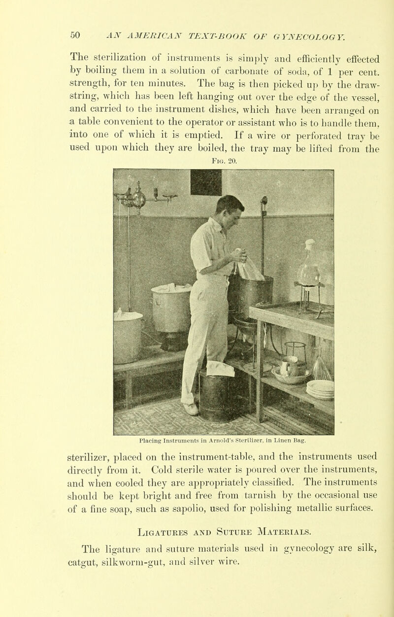The sterilization of instruments is simply and efficiently effected by boiling them in a solution of carbonate of soda, of 1 per cent, strength, for ten minutes. The bag is then picked up by the draw- string, which has been left hanging out over the edge of the vessel, and carried to the instrument dishes, which have been arranged on a table convenient to the operator or assistant who is to handle them, into one of which it is emptied. If a wire or perforated tray be used upon which they are boiled, the tray may be lifted from the Fig. 20. Placing Instruments in Arnold's Sterilizer, in Linen Bag. sterilizer, placed on the instrument-table, and the instruments used directly from it. Cold sterile water is poured over the instruments, and when cooled they are appropriately classified. The instruments should be kept bright and free from tarnish by the occasional use of a fine soap, such as sapolio, used for polishing metallic surfaces. Ligatures and Suture Materials. The ligature and suture materials used in gynecology are silk, catgut, silkworm-gut, and silver wire.
