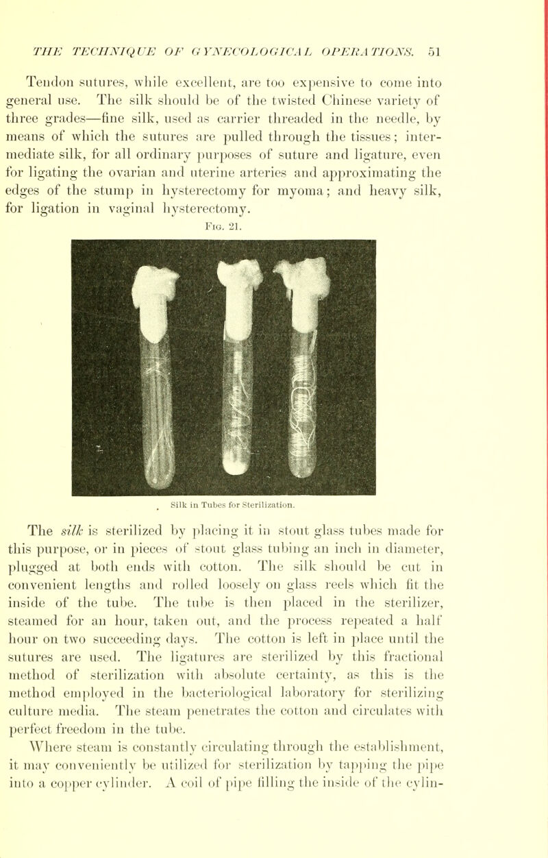 Tendon sutures, while excellent, are too expensive to come into general use. The silk should be of the twisted Chinese variety of three grades—fine silk, used as carrier threaded in the needle, by means of which the sutures are pulled through the tissues; inter- mediate silk, for all ordinary purposes of suture and ligature, even for ligating the ovarian and uterine arteries and approximating the edges of the stump in hysterectomy for myoma; and heavy silk, for ligation in vaginal hysterectomy. Fig. 21. Silk in Tubes for Sterilization. The silk is sterilized by placing it in stout glass tubes made for this purpose, or in pieces of stout glass tubing an inch in diameter, plugged at both ends with cotton. The silk should be cut in convenient lengths and rolled loosely on glass reels which fit the inside of the tube. The tube is then placed in the sterilizer, steamed for an hour, taken out, and the process repeated a half hour on two succeeding days. The cotton is left in place until the sutures are used. The ligatures are sterilized by this fractional method of sterilization with absolute certainty, as this is the method employed in the bacteriological laboratory for sterilizing culture media. The steam penetrates the cotton and circulates with perfect freedom in the tube. Where steam is constantly circulating through the establishment, it may conveniently be utilized for sterilization by tapping the pipe into a copper cylinder. A coil of pipe filling the inside of the cylin-