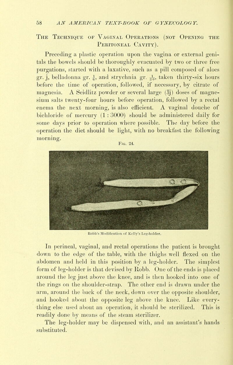 The Technique of Vaginal Operations (not Opening the Peritoneal Cavity). Preceding a plastic operation upon the vagina or external geni- tals the bowels should be thoroughly evacuated by two or three free purgations, started with a laxative, such as a pill composed of aloes gr. j, belladonna gr. ^, and strychnia gr. taken thirty-six hours before the time of operation, followed, if necessary, by citrate of magnesia. A Seidlitz powder or several large doses of magne- sium salts twenty-four hours before operation, followed by a rectal enema the next morning, is also efficient. A vaginal douche of bichloride of mercury (1 : 3000) should be administered daily for some days prior to operation where possible. The day before the operation the diet should be light, with no breakfast the following morning. Fig. 24. Robb's Modification of Kelly's Leg-holder. In perineal, vaginal, and rectal operations the patient is brought down to the edge of the table, with the thighs well flexed on the abdomen and held in this position by a leg-holder. The simplest form of leg-holder is that devised by Robb. One of the ends is placed around the leg just above the knee, and is then hooked into one of the rings on the shoulder-strap. The other end is drawn under the arm, around the back of the neck, down over the opposite shoulder, and hooked about the opposite leg above the knee. Like every- thing else used about an operation, it should be sterilized. This is readily done by means of the steam sterilizer. The leg-holder may be dispensed with, and an assistant's hands substituted.
