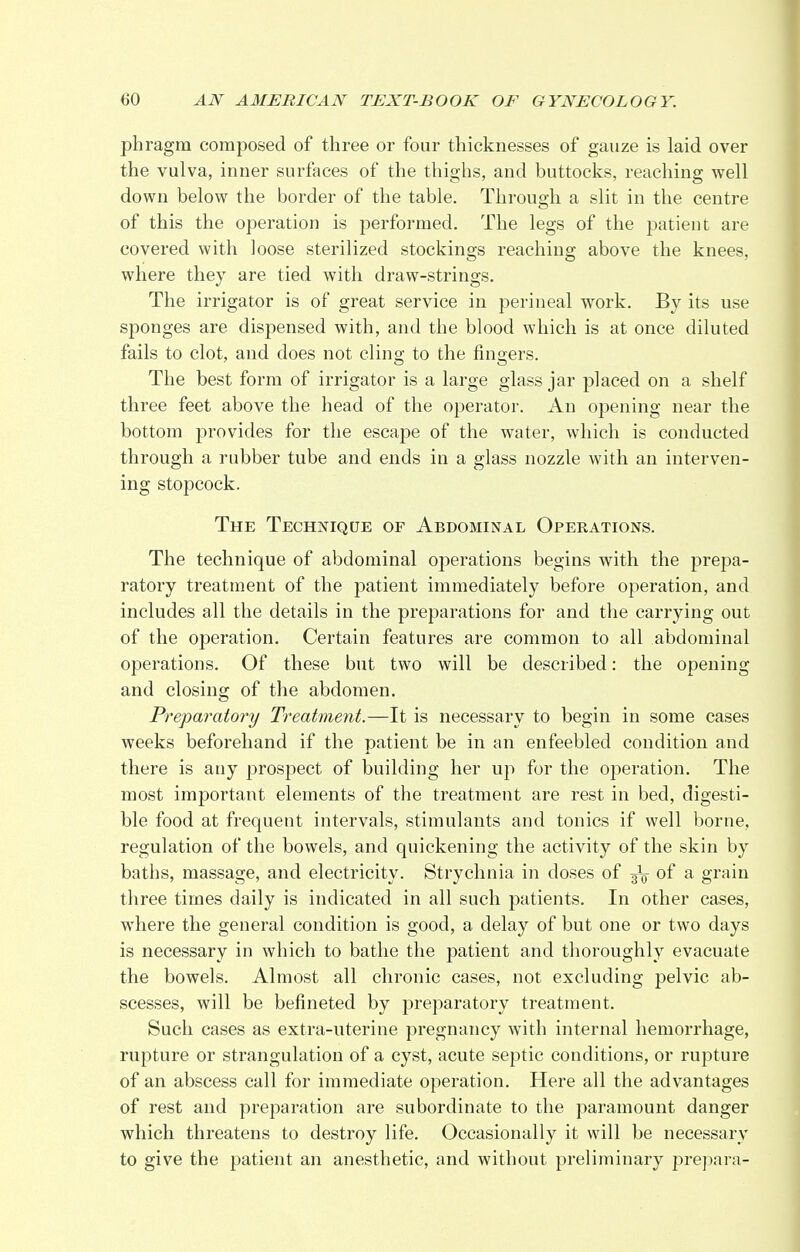 phragm composed of three or four thicknesses of gauze is laid over the vulva, inner surfaces of the thighs, and buttocks, reaching well down below the border of the table. Through a slit in the centre of this the operation is performed. The legs of the patient are covered with loose sterilized stockings reaching above the knees, where they are tied with draw-strings. The irrigator is of great service in perineal work. By its use sponges are dispensed with, and the blood which is at once diluted fails to clot, and does not cling to the fingers. The best form of irrigator is a large glass jar placed on a shelf three feet above the head of the operator. An opening near the bottom provides for the escape of the water, which is conducted through a rubber tube and ends in a glass nozzle with an interven- ing stopcock. The Technique of Abdominal Operations. The technique of abdominal operations begins with the prepa- ratory treatment of the patient immediately before operation, and includes all the details in the preparations for and the carrying out of the operation. Certain features are common to all abdominal operations. Of these but two will be described: the opening and closing of the abdomen. Preparatory Treatment.—It is necessary to begin in some cases weeks beforehand if the patient be in an enfeebled condition and there is any prospect of building her up for the operation. The most important elements of the treatment are rest in bed, digesti- ble food at frequent intervals, stimulants and tonics if well borne, regulation of the bowels, and quickening the activity of the skin by baths, massage, and electricity. Strychnia in closes of gV °f a grain three times daily is indicated in all such patients. In other cases, where the general condition is good, a delay of but one or two days is necessary in which to bathe the patient and thoroughly evacuate the bowels. Almost all chronic cases, not excluding pelvic ab- scesses, will be befineted by preparatory treatment. Such cases as extra-uterine pregnancy with internal hemorrhage, rupture or strangulation of a cyst, acute septic conditions, or rupture of an abscess call for immediate operation. Here all the advantages of rest and preparation are subordinate to the paramount danger which threatens to destroy life. Occasionally it will be necessary to give the patient an anesthetic, and without preliminary prepara-