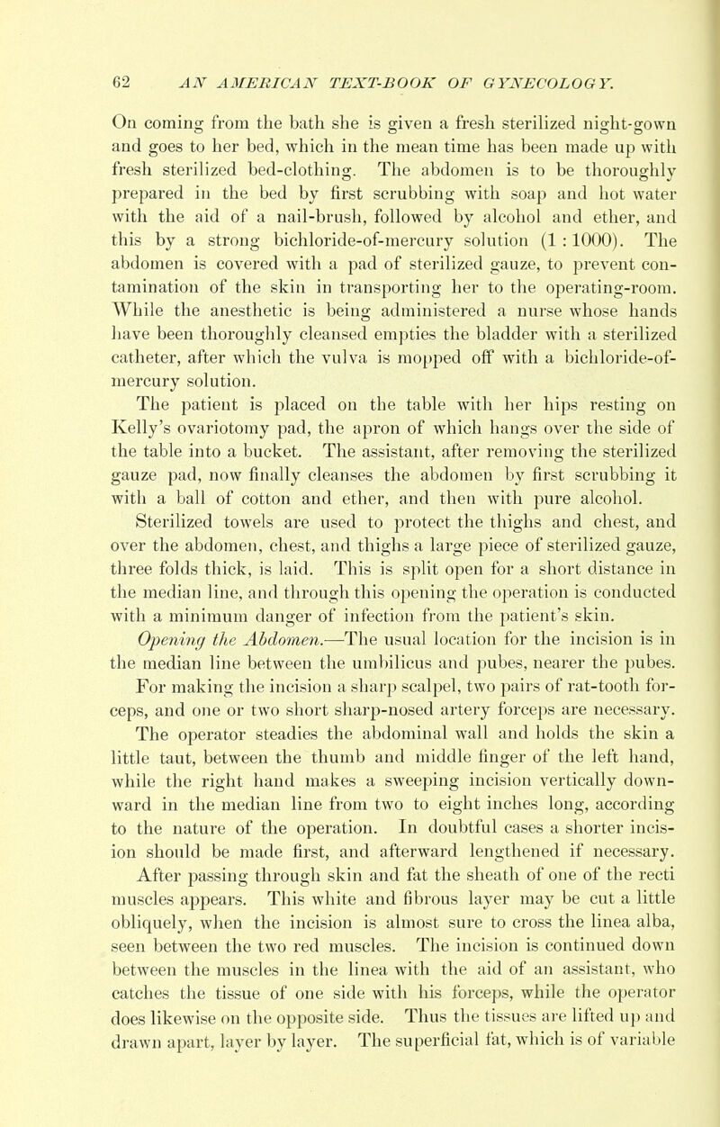 On coming from the bath she is given a fresh sterilized night-gown and goes to her bed, which in the mean time has been made up with fresh sterilized bed-clothing. The abdomen is to be thoroughly prepared in the bed by first scrubbing with soap and hot water with the aid of a nail-brush, followed by alcohol and ether, and this by a strong bichloride-of-mercury solution (1 :1000). The abdomen is covered with a pad of sterilized gauze, to prevent con- tamination of the skin in transporting her to the operating-room. While the anesthetic is being administered a nurse whose hands have been thoroughly cleansed empties the bladder with a sterilized catheter, after which the vulva is mopped off with a bichloride-of- mercury solution. The patient is placed on the table with her hips resting on Kelly's ovariotomy pad, the apron of which hangs over the side of the table into a bucket. The assistant, after removing the sterilized gauze pad, now finally cleanses the abdomen by first scrubbing it with a ball of cotton and ether, and then with pure alcohol. Sterilized towels are used to protect the thighs and chest, and over the abdomen, chest, and thighs a large piece of sterilized gauze, three folds thick, is laid. This is split open for a short distance in the median line, and through this opening the operation is conducted with a minimum danger of infection from the patient's skin. Opening the Abdomen.—-The usual location for the incision is in the median line between the umbilicus and pubes, nearer the pubes. For making the incision a sharp scalpel, two pairs of rat-tooth for- ceps, and one or two short sharp-nosed artery forceps are necessary. The operator steadies the abdominal wall and holds the skin a little taut, between the thumb and middle finger of the left hand, while the right hand makes a sweeping incision vertically down- ward in the median line from two to eight inches long, according to the nature of the operation. In doubtful cases a shorter incis- ion should be made first, and afterward lengthened if necessary. After passing through skin and fat the sheath of one of the recti muscles appears. This white and fibrous layer may be cut a little obliquely, when the incision is almost sure to cross the linea alba, seen between the two red muscles. The incision is continued down between the muscles in the linea with the aid of an assistant, who catches the tissue of one side with his forceps, while the operator does likewise on the opposite side. Thus the tissues are lifted up and drawn apart, layer by layer. The superficial fat, which is of variable