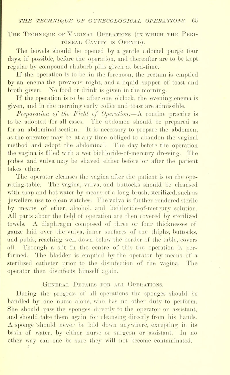 The Technique of Vaginal Operations (in which the Peri- toneal Cavity is Opened). The bowels should be opened by a gentle calomel purge four days, if possible, before the operation, and thereafter are to be kept regular by compound rhubarb pills given at bed-time. If the operation is to be in the forenoon, the rectum is emptied by an enema the previous night, and a liquid supper of toast and broth given. No food or drink is given in the morning. If the operation is to be after one o'clock, the evening enema, is given, and in the morning early coffee and toast are admissible. Preparation of the Field of Operation.—A routine practice is to be adopted for all cases. The abdomen should be prepared as for an abdominal section. It is necessary to prepare the abdomen, as the operator may be at any time obliged to abandon the vaginal method and adopt the abdominal. The day before the operation the vagina is filled with a wet bichloride-of-mercury dressing. The pubes and vulva may be shaved either before or after the patient takes ether. The operator cleanses the vagina after the patient is on the ope- rating-table. The vagina, vulva, and buttocks should be cleansed with soap and hot water by means of a long brush, sterilized, such as jewellers use to clean watches. The vulva is further rendered sterile by means of ether, alcohol, and bichloride-of-mercury solution. All parts about the field of operation are then covered by sterilized towels. A diaphragm composed of three or four thicknesses of gauze laid over the vulva, inner surfaces of the thighs, buttocks, and pubis, reaching well down below the border of the table, covers all. Through a slit in the centre of this the operation is per- formed. The bladder is emptied by the operator by means of a sterilized catheter prior to the disinfection of the vagina. The operator then disinfects himself again. General Details for all Operations. During the progress of all operations the sponges should be handled by one nurse alone, who has no other duty to perform. She should pass the sponges directly to the operator or assistant, and should take them again for cleansing directly from his hands. A sponge 'should never be laid down anywhere, excepting in its basin of water, by either nurse or surgeon or assistant. In no other way can one be sure they will not become contaminated.