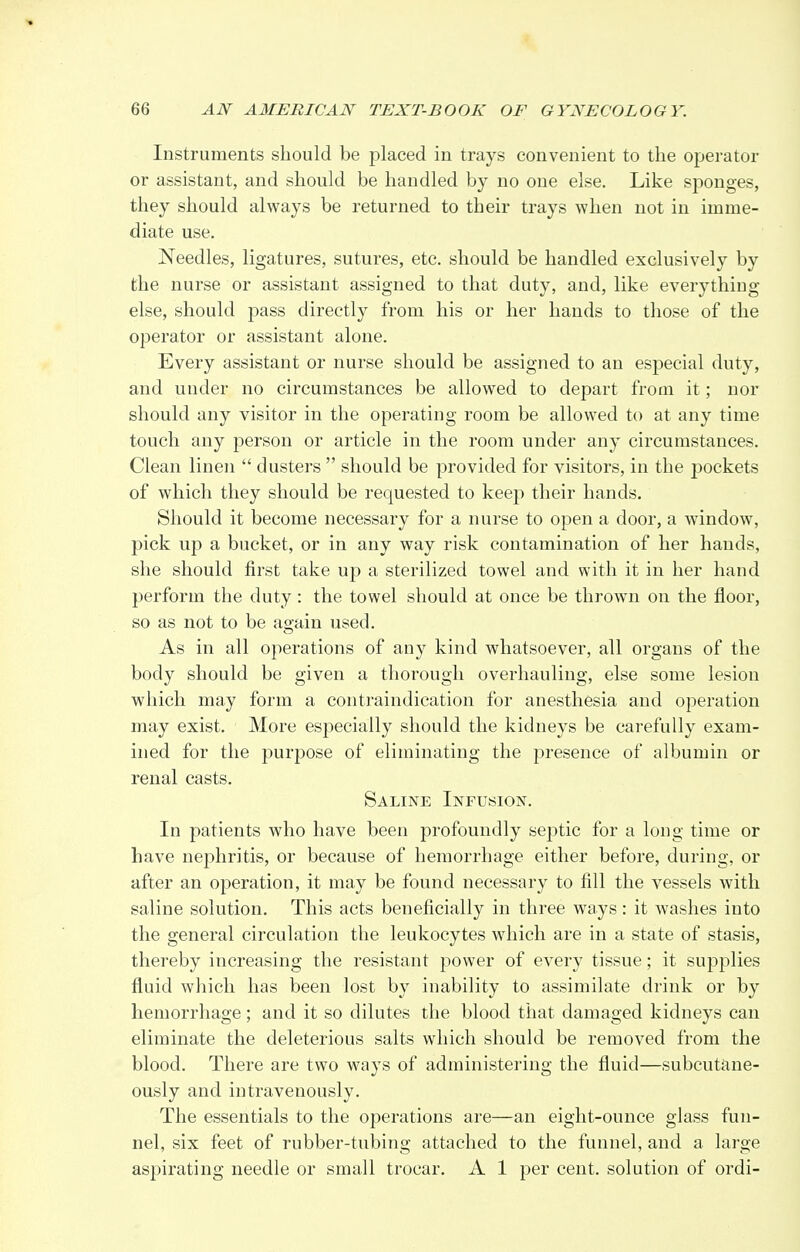 Instruments should be placed in trays convenient to the operator or assistant, and should be handled by no one else. Like sponges, they should always be returned to their trays when not in imme- diate use. Needles, ligatures, sutures, etc. should be handled exclusively by the nurse or assistant assigned to that duty, and, like everything else, should pass directly from his or her hands to those of the operator or assistant alone. Every assistant or nurse should be assigned to an especial duty, and under no circumstances be allowed to depart from it; nor should any visitor in the operating room be allowed to at any time touch any person or article in the room under any circumstances. Clean linen  dusters  should be provided for visitors, in the pockets of which they should be requested to keep their hands. Should it become necessary for a nurse to open a door, a window, pick up a bucket, or in any way risk contamination of her hands, she should first take up a sterilized towel and with it in her hand perform the duty: the towel should at once be thrown on the floor, so as not to be ao-ain used. As in all operations of any kind whatsoever, all organs of the body should be given a thorough overhauling, else some lesion which may form a contraindication for anesthesia and operation may exist. More especially should the kidneys be carefully exam- ined for the purpose of eliminating the presence of albumin or renal casts. Saline Infusion. In patients who have been profoundly septic for a long time or have nephritis, or because of hemorrhage either before, during, or after an operation, it may be found necessary to fill the vessels with saline solution. This acts beneficially in three ways: it washes into the general circulation the leukocytes which are in a state of stasis, thereby increasing the resistant power of every tissue; it supplies fluid which has been lost by inability to assimilate drink or by hemorrhage; and it so dilutes the blood that damaged kidneys can eliminate the deleterious salts which should be removed from the blood. There are two ways of administering the fluid—subcutane- ously and intravenously. The essentials to the operations are—an eight-ounce glass fun- nel, six feet of rubber-tubing attached to the funnel, and a large aspirating needle or small trocar. A 1 per cent, solution of ordi-