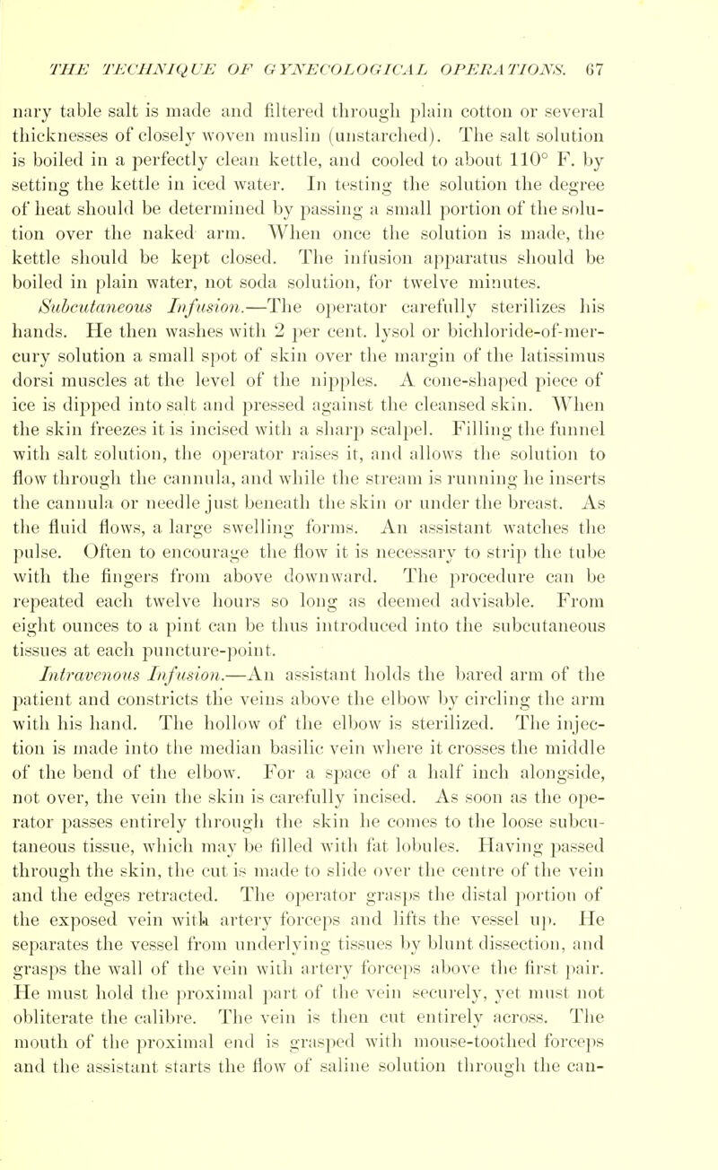 nary table salt is made and filtered through plain cotton or several thicknesses of closely woven muslin (unstarched). The salt solution is boiled in a perfectly clean kettle, and cooled to about 110° F. by setting the kettle in iced water. In testing the solution the degree of heat should be determined by passing a small portion of the solu- tion over the naked arm. When once the solution is made, the kettle should be kept closed. The infusion apparatus should be boiled in plain water, not soda solution, for twelve minutes. Subcutaneous Infusion.—The operator carefully sterilizes his hands. He then washes with 2 per cent, lysol or biehloride-of-mer- cury solution a small spot of skin over the margin of the latissimus dorsi muscles at the level of the nipples. A cone-shaped piece of ice is dipped into salt and pressed against the cleansed skin. When the skin freezes it is incised with a sharp scalpel. Filling the funnel with salt solution, the operator raises it, and allows the solution to flow through the cannula, and while the stream is running he inserts the cannula or needle just beneath the skin or under the breast. As the fluid flows, a large swelling forms. An assistant watches the pulse. Often to encourage the flow it is necessary to strip the tube with the fingers from above downward. The procedure can be repeated each twelve hours so long as deemed advisable. From eight ounces to a pint can be thus introduced into the subcutaneous tissues at each puncture-point. Intravenous Infusion.—An assistant holds the bared arm of the patient and constricts the veins above the elbow by circling the arm with his hand. The hollow of the elbow is sterilized. The injec- tion is made into the median basilic vein where it crosses the middle of the bend of the elbow. For a space of a half inch alongside, not over, the vein the skin is carefully incised. As soon as the ope- rator passes entirely through the skin he comes to the loose subcu- taneous tissue, which may be filled with fat lobules. Having passed through the skin, the cut is made to slide over the centre of the vein and the edges retracted. The operator grasps the distal portion of the exposed vein with artery forceps and lifts the vessel up. Fie separates the vessel from underlying tissues by blunt dissection, and grasps the wall of the vein with artery forceps above the first pair. He must hold the proximal part of the vein securely, yet must not obliterate the calibre. The vein is then cut entirely across. The mouth of the proximal end is grasped with mouse-toothed forceps and the assistant starts the flow of saline solution through the can-