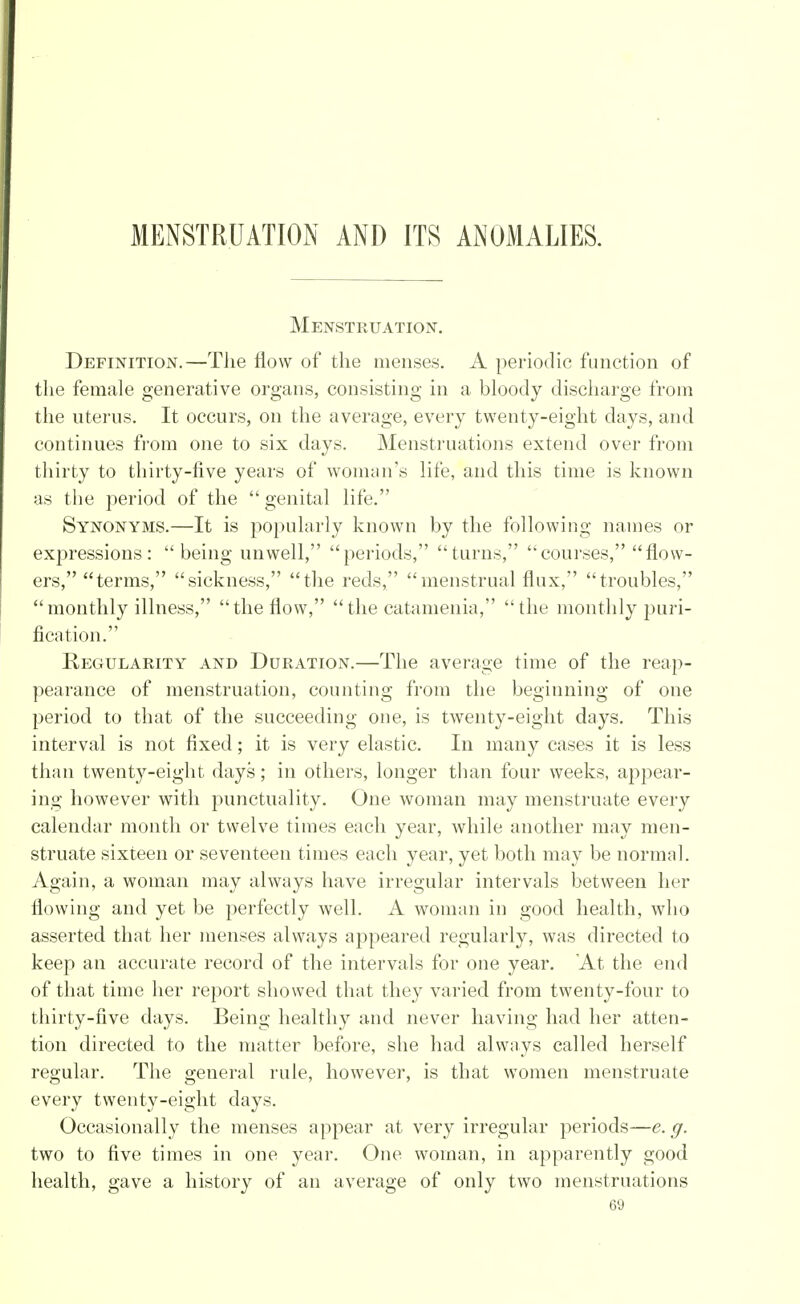 MENSTRUATION AND ITS ANOMALIES. Menstruation. Definition.—The flow of the menses. A periodic function of the female generative organs, consisting in a bloody discharge from the uterus. It occurs, on the average, every twenty-eight days, and continues from one to six days. Menstruations extend over from thirty to thirty-five years of woman's life, and this time is known as the period of the genital life. Synonyms.—It is popularly known by the following names or expressions: being unwell, periods, turns, courses, flow- ers, terms, sickness, the reds, menstrual flux, troubles, monthly illness, the flow, the catamenia, the monthly puri- fication. Regularity and Duration.—The average time of the reap- pearance of menstruation, counting from the beginning of one period to that of the succeeding one, is twenty-eight days. This interval is not fixed; it is very elastic. In many cases it is less than twenty-eight days; in others, longer than four weeks, appear- ing however with punctuality. One woman may menstruate every calendar month or twelve times each year, while another may men- struate sixteen or seventeen times each year, yet both may be normal. Again, a woman may always have irregular intervals between her flowing and yet be perfectly well. A woman in good health, who asserted that her menses always appeared regularly, was directed to keep an accurate record of the intervals for one year. At the end of that time her report showed that they varied from twenty-four to thirty-five days. Being healthy and never having had her atten- tion directed to the matter before, she had always called herself regular. The general rule, however, is that women menstruate every twenty-eight days. Occasionally the menses appear at very irregular periods—e. g. two to five times in one year. One woman, in apparently good health, gave a history of an average of only two menstruations