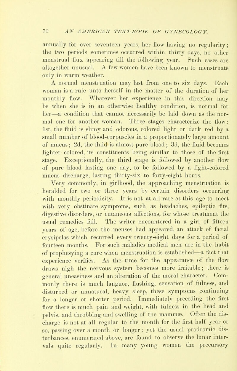 annually for over seventeen years, her flow having no regularity; the two periods sometimes occurred within thirty days, no other menstrual flux appearing till the following year. Such cases are altogether unusual. A few women have been known to menstruate only in warm weather. A normal menstruation may last from one to six days. Each woman is a rule unto herself in the matter of the duration of her monthly flow. Whatever her experience in this direction may be when she is in an otherwise healthy condition, is normal for her—a condition that cannot necessarily be laid down as the nor- mal one for another woman. Three stages characterize the flow: 1st, the fluid is slimy and odorous, colored light or dark red by a small number of blood-corpuscles in a proportionately large amount of mucus; 2d, the fluid is almost pure blood; 3d, the fluid becomes lighter colored, its constituents being similar to those of the first stage. Exceptionally, the third stage is followed by another flow of pure blood lasting one day, to be followed by a light-colored mucus discharge, lasting thirty-six to forty-eight hours. Very commonly, in girlhood, the approaching menstruation is heralded for two or three years by certain disorders occurring with monthly periodicity. It is not at all rare at this age to meet with very obstinate symptoms, such as headaches, epileptic fits, digestive disorders, or cutaneous affections, for whose treatment the usual remedies fail. The writer encountered in a girl of fifteen years of age, before the menses had appeared, an attack of facial erysipelas which recurred every twenty-eight days for a period of fourteen months. For such maladies medical men are in the habit of prophesying a cure when menstruation is established—a fact that experience verifies. As the time for the appearance of the flow draws nigh the nervous system becomes more irritable; there is general uneasiness and an alteration of the moral character. Com- monly there is much languor, flushing, sensation of fulness, and disturbed or unnatural, heavy sleep, these symptoms continuing for a longer or shorter period. Immediately preceding the first flow there is much pain and weight, with fulness in the head and pelvis, and throbbing and swelling of the mamma?. Often the dis- charge is not at all regular to the month for the first half year or so, passing over a month or longer; yet the usual prodromic dis- turbances, enumerated above, are found to observe the lunar inter- vals quite regularly. In many young women the precursory