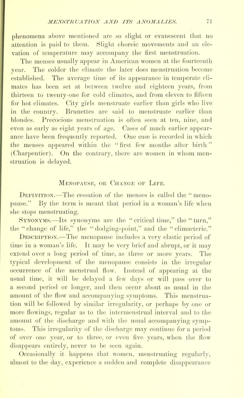 phenomena above mentioned are so slight or evanescent that no attention is paid to them. Slight choreic movements and an ele- vation of temperature may accompany the first menstruation. The menses usually appear in American women at the fourteenth year. The colder the climate the later does menstruation become established. The average time of its appearance in temperate cli- mates has been set at between twelve and eighteen years, from thirteen to twenty-one for cold climates, and from eleven to fifteen for hot climates. City girls menstruate earlier than girls who live in the country. Brunettes are said to menstruate earlier than blondes. Precocious menstruation is often seen at ten, nine, and even as early as eight years of age. Cases of much earlier appear- ance have been frequently reported. One case is recorded in which the menses appeared within the  first few months after birth (Charpentier). On the contrary, there are women in whom men- struation is delayed. Menopause, or Change of Life. Definition.—The cessation of the menses is called the  meno- pause. By the term is meant that period in a woman's life when she stops menstruating. Synonyms.—Its synonyms are the  critical time, the  turn, the  change of life, the  dodging-point, and the  climacteric. Description.—The menopause includes a very elastic period of time in a woman's life. It may be very brief and abrupt, or it may extend over a long period of time, as three or more years. The typical development of the menopause consists in the irregular occurrence of the menstrual flow. Instead of appearing at the usual time, it will be delayed a few days or will pass over to a second period or longer, and then occur about as usual in the amount of the flow and accompanying symptoms. This menstrua- tion will be followed by similar irregularity, or perhaps by one or more flowings, regular as to the intermenstrual interval and to the amount of the discharge and with the usual accompanying symp- toms. This irregularity of the discharge may continue for a period of over one year, or to three, or even five years, when the flow disappears entirely, never to be seen again. Occasionally it happens that women, menstruating regularly, almost to the day, experience a sudden and complete disappearance