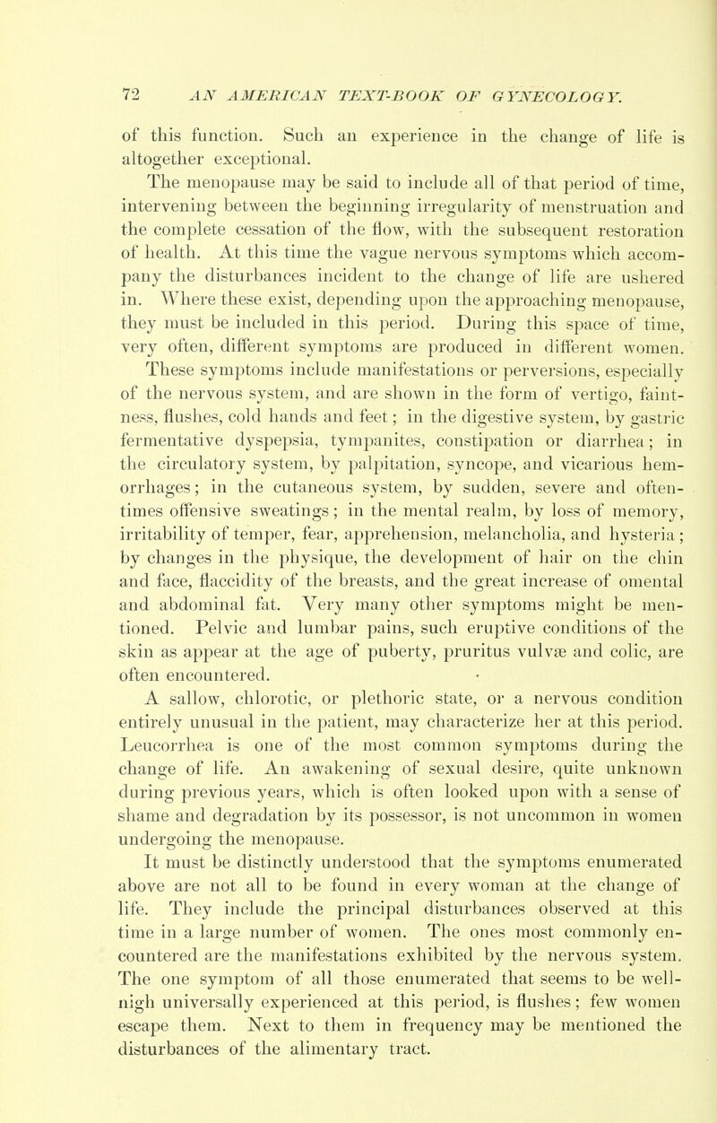 of this function. Such an experience in the change of life is altogether exceptional. The menopause may be said to include all of that period of time, intervening between the beginning irregularity of menstruation and the complete cessation of the flow, with the subsequent restoration of health. At this time the vague nervous symptoms which accom- pany the disturbances incident to the change of life are ushered in. Where these exist, depending upon the approaching menopause, they must be included in this period. During this space of time, very often, different symptoms are produced in different women. These symptoms include manifestations or perversions, especially of the nervous system, and are shown in the form of vertigo, faint- ness, flushes, cold hands and feet; in the digestive system, by gastric fermentative dyspepsia, tympanites, constipation or diarrhea; in the circulatory system, by palpitation, syncope, and vicarious hem- orrhages ; in the cutaneous system, by sudden, severe and often- times offensive sweatings; in the mental realm, by loss of memory, irritability of temper, fear, apprehension, melancholia, and hysteria; by changes in the physique, the development of hair on the chin and face, flaccidity of the breasts, and the great increase of omental and abdominal fat. Very many other symptoms might be men- tioned. Pelvic and lumbar pains, such eruptive conditions of the skin as appear at the age of puberty, pruritus vulvas and colic, are often encountered. A sallow, chlorotic, or plethoric state, or a nervous condition entirely unusual in the patient, may characterize her at this period. Leucorrhea is one of the most common symptoms during the change of life. An awakening of sexual desire, quite unknown during previous years, which is often looked upon with a sense of shame and degradation by its possessor, is not uncommon in women undergoing the menopause. It must be distinctly understood that the symptoms enumerated above are not all to be found in every woman at the change of life. They include the principal disturbances observed at this time in a large number of women. The ones most commonly en- countered are the manifestations exhibited by the nervous system. The one symptom of all those enumerated that seems to be well- nigh universally experienced at this period, is flushes; few women escape them. Next to them in frequency may be mentioned the disturbances of the alimentary tract.