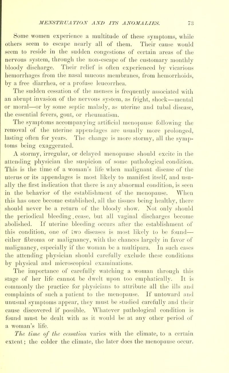 Some women experience a multitude of these symptoms, while others seem to escape nearly all of them. Their cause would seem to reside in the sudden congestions of certain areas of the nervous system, through the non-escape of the customary monthly bloody discharge. Their relief is often experienced by vicarious hemorrhages from the nasal mucous membranes, from hemorrhoids, by a free diarrhea, or a profuse leucorrhea. The sudden cessation of the menses is frequently associated with an abrupt invasion of the nervous system, as fright, shock—mental or moral—or by some septic malady, as uterine and tubal disease, the essential fevers, gout, or rheumatism. The symptoms accompanying artificial menopause following the removal of the uterine appendages are usually more prolonged, lasting often for years. The change is more stormy, all the symp- toms being exaggerated. A stormy, irregular, or delayed menopause should excite in the attending physician the suspicion of some pathological condition. This is the time of a woman's life when malignant disease of the uterus or its appendages is most likely to manifest itself, and usu- ally the first indication that there is any abnormal condition, is seen in the behavior of the establishment of the menopause. When this has once become established, all the tissues being healthy, there should never be a return of the bloody show. Not only should the periodical bleeding. cease, but all vaginal discharges become abolished. If uterine bleeding occurs after the establishment of this condition, one of two diseases is most likely to be found— either fibroma or malignancy, with the chances largely in favor of malignancy, especially if the woman be a multipara. In such cases the attending physician should carefully exclude these conditions by physical and microscopical examinations. The importance of carefully watching a woman through this stage of her life cannot be dwelt upon too emphatically. It is commonly the practice for physicians to attribute all the ills and complaints of such a patient to the menopause. If untoward and unusual symptoms appear, they must be studied carefully and their cause discovered if possible. Whatever pathological condition is found must be dealt with as it would be at any other period of a woman's life. The time of the cessation varies with the climate, to a certain extent; the colder the climate, the later does the menopause occur.