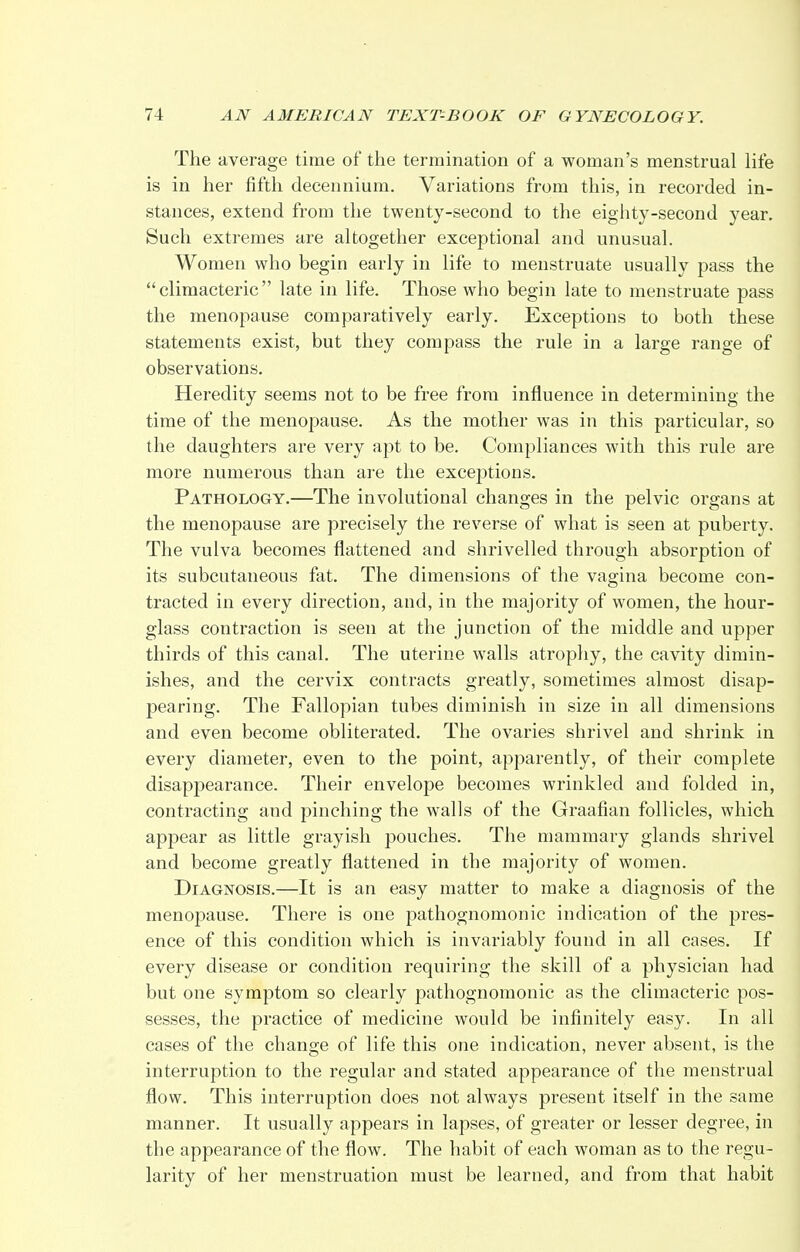 The average time of the termination of a woman's menstrual life is in her fifth decennium. Variations from this, in recorded in- stances, extend from the twenty-second to the eighty-second year. Such extremes are altogether exceptional and unusual. Women who begin early in life to menstruate usually pass the climacteric late in life. Those who begin late to menstruate pass the menopause comparatively early. Exceptions to both these statements exist, but they compass the rule in a large range of observations. Heredity seems not to be free from influence in determining the time of the menopause. As the mother was in this particular, so the daughters are very apt to be. Compliances with this rule are more numerous than are the exceptions. Pathology.—The involutional changes in the pelvic organs at the menopause are precisely the reverse of what is seen at puberty. The vulva becomes flattened and shrivelled through absorption of its subcutaneous fat. The dimensions of the vagina become con- tracted in every direction, and, in the majority of women, the hour- glass contraction is seen at the junction of the middle and upper thirds of this canal. The uterine walls atrophy, the cavity dimin- ishes, and the cervix contracts greatly, sometimes almost disap- pearing. The Fallopian tubes diminish in size in all dimensions and even become obliterated. The ovaries shrivel and shrink in every diameter, even to the point, apparently, of their complete disappearance. Their envelope becomes wrinkled and folded in, contracting and pinching the walls of the Graafian follicles, which appear as little grayish pouches. The mammary glands shrivel and become greatly flattened in the majority of women. Diagnosis.—It is an easy matter to make a diagnosis of the menopause. There is one pathognomonic indication of the pres- ence of this condition which is invariably found in all cases. If every disease or condition requiring the skill of a physician had but one symptom so clearly pathognomonic as the climacteric pos- sesses, the practice of medicine would be infinitely easy. In all cases of the change of life this one indication, never absent, is the interruption to the regular and stated appearance of the menstrual flow. This interruption does not always present itself in the same manner. It usually appears in lapses, of greater or lesser degree, in the appearance of the flow. The habit of each woman as to the regu- larity of her menstruation must be learned, and from that habit