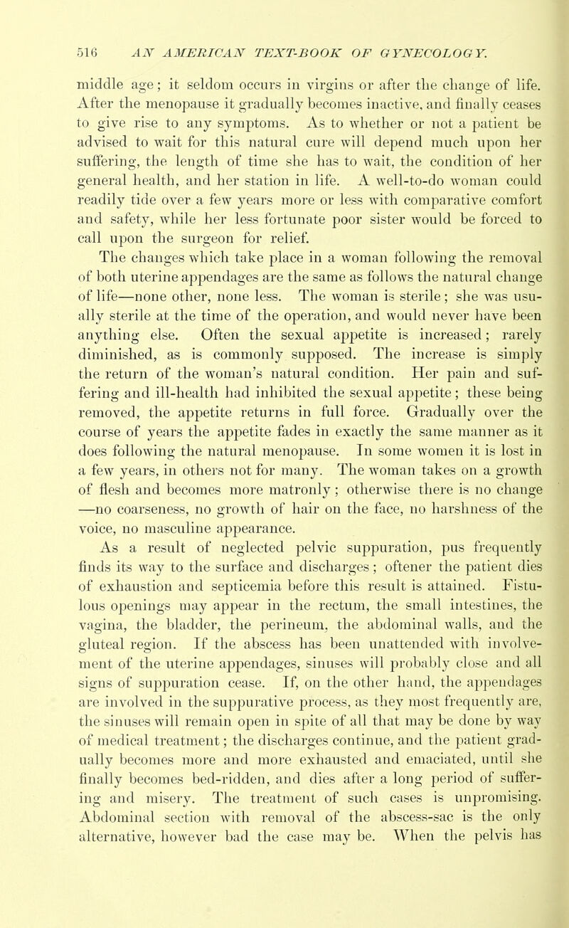 middle age; it seldom occurs in virgins or after the change of life. After the menopause it gradually becomes inactive, and finally ceases to give rise to any symptoms. As to whether or not a patient be advised to wait for this natural cure will depend much upon her suffering, the length of time she has to wait, the condition of her general health, and her station in life. A well-to-do woman could readily tide over a few years more or less with comparative comfort and safety, while her less fortunate poor sister would be forced to call upon the surgeon for relief. The changes which take place in a woman following the removal of both uterine appendages are the same as follows the natural change of life—none other, none less. The woman is sterile ; she was usu- ally sterile at the time of the operation, and would never have been anything else. Often the sexual appetite is increased; rarely diminished, as is commonly supposed. The increase is simply the return of the woman's natural condition. Her pain and suf- fering and ill-health had inhibited the sexual appetite; these being removed, the appetite returns in full force. Gradually over the course of years the appetite fades in exactly the same manner as it does following the natural menopause. In some women it is lost in a few years, in others not for many. The woman takes on a growth of flesh and becomes more matronly; otherwise there is no change —no coarseness, no growth of hair on the face, no harshness of the voice, no masculine appearance. As a result of neglected pelvic suppuration, pus frequently finds its way to the surface and discharges; oftener the patient dies of exhaustion and septicemia before this result is attained. Fistu- lous openings may appear in the rectum, the small intestines, the vagina, the bladder, the perineum, the abdominal walls, and the gluteal region. If the abscess has been unattended with involve- ment of the uterine appendages, sinuses will probably close and all signs of suppuration cease. If, on the other hand, the appendages are involved in the suppurative process, as they most frequently are, the sinuses will remain open in spite of all that may be done by way of medical treatment; the discharges continue, and the patient grad- ually becomes more and more exhausted and emaciated, until she finally becomes bed-ridden, and dies after a long period of suffer- ing and misery. The treatment of such cases is unpromising. Abdominal section with removal of the abscess-sac is the only alternative, however bad the case may be. When the pelvis has
