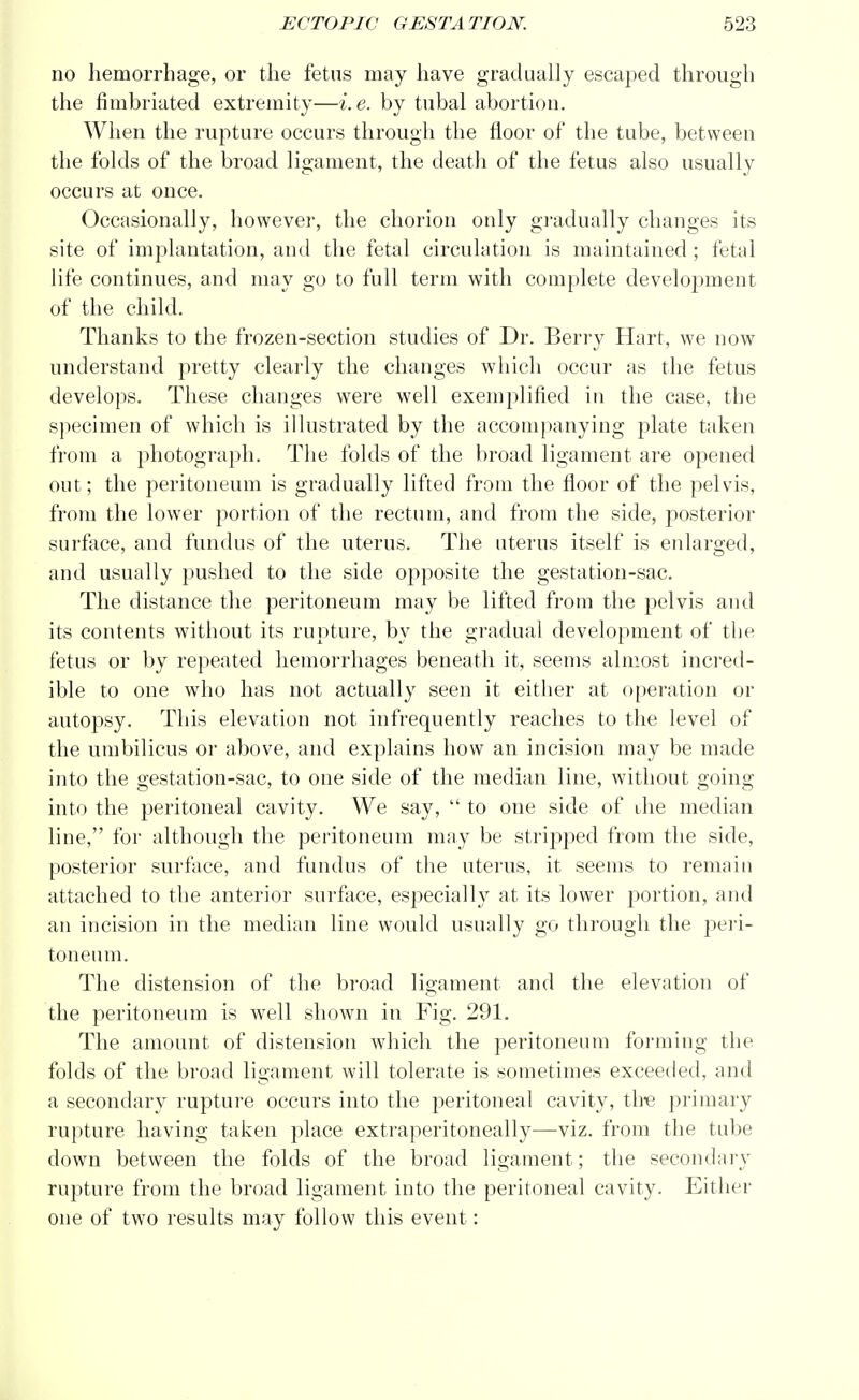 no hemorrhage, or the fetus may have gradually escaped through the fimbriated extremity—i.e. by tubal abortion. When the rupture occurs through the floor of the tube, between the folds of the broad ligament, the death of the fetus also usually occurs at once. Occasionally, however, the chorion only gradually changes its site of implantation, and the fetal circulation is maintained; fetal life continues, and may go to full term with complete development of the child. Thanks to the frozen-section studies of Dr. Berry Hart, we now understand pretty clearly the changes which occur as the fetus develops. These changes were well exemplified in the case, the specimen of which is illustrated by the accompanying plate taken from a photograph. The folds of the broad ligament are opened out; the peritoneum is gradually lifted from the floor of the pelvis, from the lower portion of the rectum, and from the side, posterior surface, and fundus of the uterus. The uterus itself is enlarged, and usually pushed to the side opposite the gestation-sac. The distance the peritoneum may be lifted from the j)elvis and its contents without its rupture, by the gradual development of the fetus or by repeated hemorrhages beneath it, seems almost incred- ible to one who has not actually seen it either at operation or autopsy. This elevation not infrequently reaches to the level of the umbilicus or above, and explains how an incision may be made into the gestation-sac, to one side of the median line, without going into the peritoneal cavity. We say,  to one side of ihe median line, for although the peritoneum may be stripped from the side, posterior surface, and fundus of the uterus, it seems to remain attached to the anterior surface, especially at its lower portion, and an incision in the median line would usually go through the peri- toneum. The distension of the broad ligament and the elevation of the peritoneum is well shown in Fig. 291. The amount of distension which the peritoneum forming the folds of the broad ligament will tolerate is sometimes exceeded, and a secondary rupture occurs into the peritoneal cavity, the primary rupture having taken place extraperitoneally—viz. from the tube down between the folds of the broad ligament; the secondary rupture from the broad ligament into the peritoneal cavity. Either one of two results may follow this event: