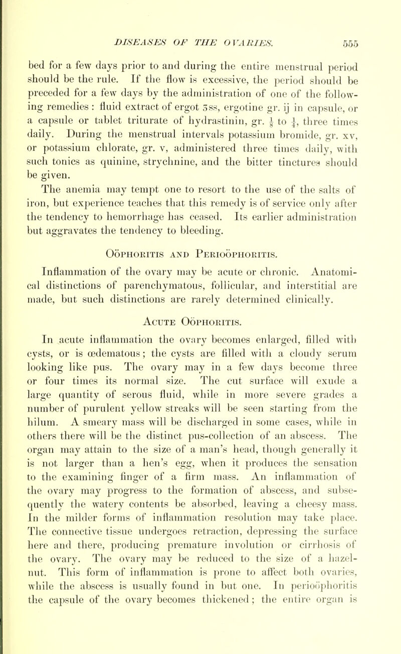 bed for a few days prior to and during the entire menstrual period should be the rule. If the flow is excessive, the period should be preceded for a few days by the administration of one of the follow- ing remedies : fluid extract of ergot 3ss, ergotine gr. ij in capsule, or a capsule or tablet triturate of hydrastinin, gr. § to {, three times daily. During the menstrual intervals potassium bromide, gr. xv, or potassium chlorate, gr. v, administered three times daily, with such tonics as quinine, strychnine, and the bitter tinctures should be given. The anemia may tempt one to resort to the use of the salts of iron, but experience teaches that this remedy is of service only after the tendency to hemorrhage has ceased. Its earlier administration but aggravates the tendency to bleeding. Oophoritis and Perioophoritis. Inflammation of the ovary may be acute or chronic. Anatomi- cal distinctions of parenchymatous, follicular, and interstitial are made, but such distinctions are rarely determined clinically. Acute Oophoritis. In acute inflammation the ovary becomes enlarged, filled with cysts, or is ©edematous; the cysts are filled with a cloudy serum looking like pus. The ovary may in a few days become three or four times its normal size. The cut surface will exude a large quantity of serous fluid, while in more severe grades a number of purulent yellow streaks will be seen starting from the hilum. A smeary mass will be discharged in some cases, while in others there will be the distinct pus-collection of an abscess. The organ may attain to the size of a man's head, though generally it is not larger than a hen's egg, when it produces the sensation to the examining finger of a firm mass. An inflammation of the ovary may progress to the formation of abscess, and subse- quently the watery contents be absorbed, leaving a cheesy mass. In the milder forms of inflammation resolution may take place. The connective tissue undergoes retraction, depressing the surface here and there, producing premature involution or cirrhosis of the ovary. The ovary may be reduced to the size of a hazel- nut. This form of inflammation is prone to affect both ovaries, while the abscess is usually found in but one. In perioophoritis the capsule of the ovary becomes thickened ; the entire organ is