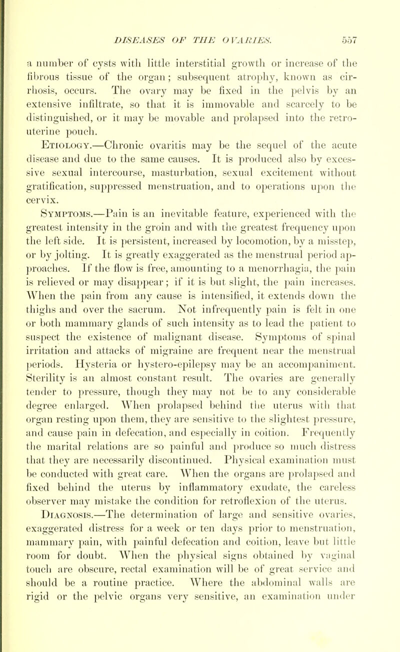a number of cysts with little interstitial growth or increase of the fibrous tissue of the organ ; subsequent atrophy, known as cir- rhosis, occurs. The ovary may be fixed in the pelvis by an extensive infiltrate, so that it is immovable and scarcely to be distinguished, or it may be movable and prolapsed into the retro- uterine pouch. Etiology.—Chronic ovaritis may be the sequel of the acute disease and due to the same causes. It is produced also by exces- sive sexual intercourse, masturbation, sexual excitement without gratification, suppressed menstruation, and to operations upon the cervix. Symptoms.—Pain is an inevitable feature, experienced with the greatest intensity in the groin and with the greatest frequency upon the left side. It is persistent, increased by locomotion, by a misstep, or by jolting. It is greatly exaggerated as the menstrual period ap- proaches. If the flow is free, amounting to a menorrhagia, the pain is relieved or may disappear; if it is but slight, the pain increases. When the pain from any cause is intensified, it extends down the thighs and over the sacrum. Not infrequently pain is felt in one or both mammary glands of such intensity as to lead the patient to suspect the existence of malignant disease. Symptoms of spinal irritation and attacks of migraine are frequent near the menstrual periods. Hysteria or hystero-epilepsy may be an accompaniment. Sterility is an almost constant result. The ovaries are generally tender to pressure, though they may not be to any considerable degree enlarged. When prolapsed behind the uterus with that organ resting upon them, they are sensitive to the slightest pressure, and cause pain in defecation, and especially in coition. Frequently the marital relations are so painful and produce so much distress that they are necessarily discontinued. Physical examination must be conducted with great care. When the organs are prolapsed and fixed behind the uterus by inflammatory exudate, the careless observer may mistake the condition for retroflexion of the uterus. Diagnosis.—The determination of large and sensitive ovaries, exaggerated distress for a week or ten days prior to menstruation, mammary pain, with painful defecation and coition, leave but little room for doubt. When the physical signs obtained by vaginal touch are obscure, rectal examination will be of great service and should be a routine practice. Where the abdominal walls are rigid or the pelvic organs very sensitive, an examination under