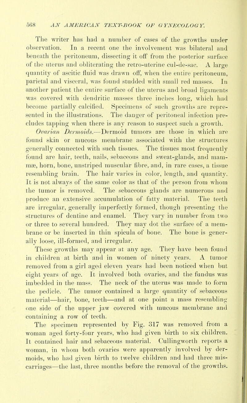 The writer has had a number of cases of the growths under observation In a recent one the involvement was bilateral and beneath the peritoneum, dissecting it off from the posterior surface of the uterus and obliterating the retro-uterine cul-de-sac. A large quantity of ascitic fluid was drawn off, when the entire peritoneum, parietal and visceral, was found studded with small red masses. In another patient the entire surface of the uterus and broad ligaments was covered with dendritic masses three inches long, which had become partially calcified. Specimens of such growths are repre- sented in the illustrations. The danger of peritoneal infection pre- cludes tapping when there is any reason to suspect such a growth. Ovarian Dermoids.—Dermoid tumors are those in which are found skin or mucous membrane associated with the structures generally connected with such tissues. The tissues most frequently found are hair, teeth, nails, sebaceous and sweat-glands, and mam- rase, horn, bone, unstriped muscular fibre, and, in rare cases, a tissue resembling brain. The hair varies in color, length, and quantity. It is not always of the same color as that of the person from whom the tumor is removed. The sebaceous glands are numerous and produce an extensive accumulation of fatty material. The teeth are irregular, generally imperfectly formed, though presenting the structures of dentine and enamel. They vary in number from two or three to several hundred. They may dot the surface of a mem- brane or be inserted in thin spicula of bone. The bone is gener- ally loose, ill-formed, and irregular. These growths may appear at any age. They have been found in children at birth and in women of ninety years. A tumor removed from a girl aged eleven years had been noticed when but eight years of age. It involved both ovaries, and the fundus was imbedded in the mass. The neck of the uterus was made to form the pedicle. The tumor contained a large quantity of sebaceous material—hair, bone, teeth—and at one point a mass resembling one side of the upper jaw covered with mucous membrane and containing a row of teeth. The specimen represented by Fig. 317 was removed from a woman aged forty-four years, who had given birth to six children. It contained hair and sebaceous material. Cullingworth reports a woman, in whom both ovaries were apparently involved by der- moids, who had given birth to twelve children and had three mis- carriages—the last, three months before the removal of the growths.