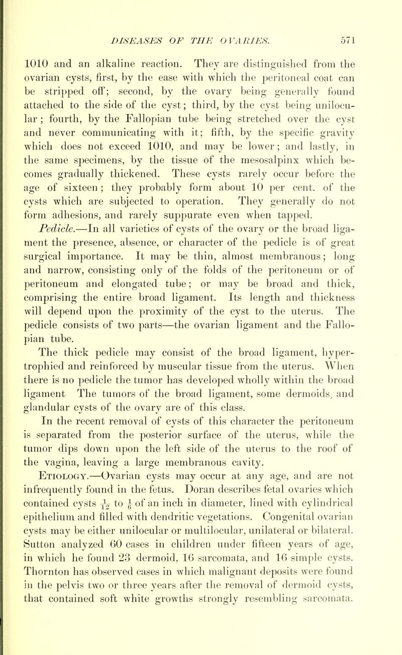 1010 and an alkaline reaction. They are distinguished from the ovarian cysts, first, by the ease with which the peritoneal coat can be stripped off; second, by the ovary being generally found attached to the side of the cyst; third, by the cyst being unilocu- lar ; fourth, by the Fallopian tube being stretched over the cyst and never communicating with it; fifth, by the specific gravity which does not exceed 1010, and may be lower; and lastly, in the same specimens, by the tissue of the mesosalpinx which be- comes gradually thickened. These cysts rarely occur before the age of sixteen; they probably form about 10 per cent, of the cysts which are subjected to operation. They generally do not form adhesions, and rarely suppurate even when tapped. Pedicle.—In all varieties of cysts of the ovary or the broad liga- ment the presence, absence, or character of the pedicle is of great surgical importance. It may be thin, almost membranous; long and narrow, consisting only of the folds of the peritoneum or of peritoneum and elongated tube; or may be broad and thick, comprising the entire broad ligament. Its length and thickness will depend upon the proximity of the cyst to the uterus. The pedicle consists of two parts—the ovarian ligament and the Fallo- pian tube. The thick pedicle may consist of the broad ligament, hyper- trophied and reinforced by muscular tissue from the uterus. When there is no pedicle the tumor has developed wholly within the broad ligament The tumors of the broad ligament, some dermoids, and glandular cysts of the ovary are of this class. In the recent removal of cysts of this character the peritoneum is separated from the posterior surface of the uterus, while the tumor dips down upon the left side of the uterus to the roof of the vagina, leaving a large membranous cavity. Etiology.—Ovarian cysts may occur at any age, and are not infrequently found in the fetus. Doran describes fetal ovaries which contained cysts ^ to \ of an inch in diameter, lined with cylindrical epithelium and filled with dendritic vegetations. Congenital ovarian cysts may be either unilocular or multilocular, unilateral or bilateral. Sutton analyzed 60 cases in children under fifteen years of age, in which he found 23 dermoid, 16 sarcomata, and 16 simple cysts. Thornton has observed cases in which malignant deposits were found in the pelvis two or three years after the removal of dermoid cysts, that contained soft white growths strongly resembling sarcomata.