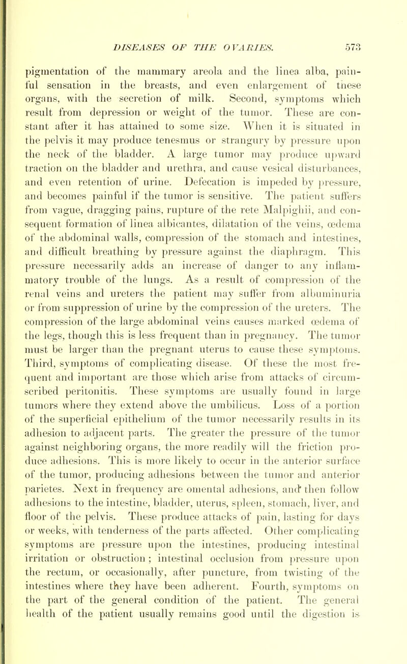 pigmentation of the mammary areola and the linea alba, pain- ful sensation in the breasts, and even enlargement of these organs, with the secretion of milk. Second, symptoms which result from depression or weight of the tumor. These are con- stant after it has attained to some size. When it is situated in the pelvis it may produce tenesmus or strangury by pressure upon the neck of the bladder. A large tumor may produce upward traction on the bladder and urethra, and cause vesical disturbances, and even retention of urine. Defecation is impeded by pressure, and becomes painful if the tumor is sensitive. The patient suffers from vague, dragging pains, rupture of the rete Malpighii, and con- sequent formation of linea albicantes, dilatation of the veins, oedema of the abdominal walls, compression of the stomach and intestines, and difficult breathing by pressure against the diaphragm. This pressure necessarily adds an increase of danger to any inflam- matory trouble of the lungs. As a result of compression of the renal veins and ureters the patient may suffer from albuminuria or from suppression of urine by the compression of the ureters. The compression of the large abdominal veins causes marked oedema of the legs, though this is less frequent than in pregnancy. The tumor must be larger than the pregnant uterus to cause these symptoms. Third, symptoms of complicating disease. Of these the most fre- quent and important are those which arise from attacks of circum- scribed peritonitis. These symptoms are usually found in large tumors where they extend above the umbilicus. Loss of a portion of the superficial epithelium of the tumor necessarily results in its adhesion to adjacent parts. The greater the pressure of the tumor against neighboring organs, the more readily will the friction pro- duce adhesions. This is more likely to occur in the anterior surface of the tumor, producing adhesions between the tumor and anterior parietes. Next in frequency are omental adhesions, and then follow adhesions to the intestine, bladder, uterus, spleen, stomach, liver, and floor of the pelvis. These produce attacks of pain, lasting for days or weeks, with tenderness of the parts affected. Other complicating symptoms are pressure upon the intestines, producing intestinal irritation or obstruction ; intestinal occlusion from pressure upon the rectum, or occasionally, after puncture, from twisting of the intestines where they have been adherent. Fourth, symptoms on the part of the general condition of the patient. The general health of the patient usually remains good until the digestion is