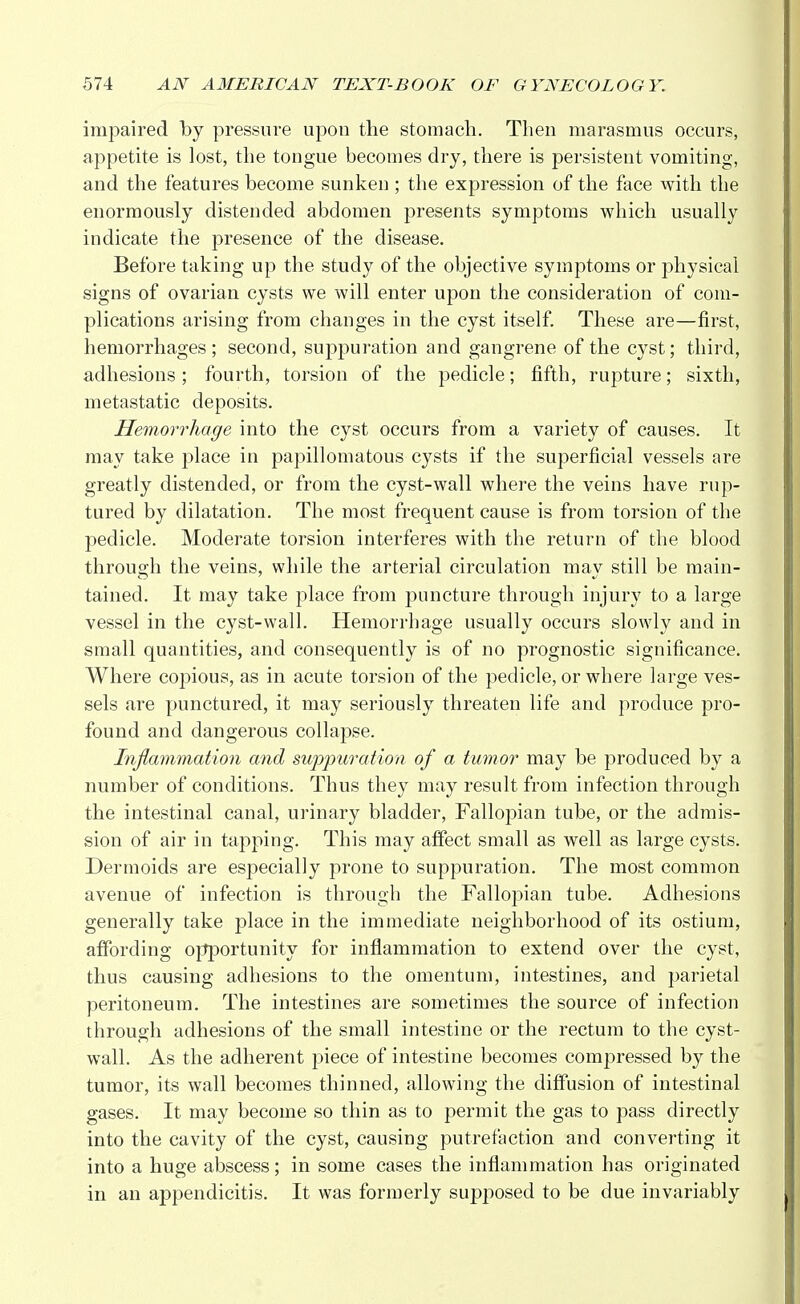 impaired by pressure upon the stomach. Then marasmus occurs, appetite is lost, the tongue becomes dry, there is persistent vomiting, and the features become sunken ; the expression of the face with the enormously distended abdomen presents symptoms which usually indicate the presence of the disease. Before taking up the study of the objective symptoms or physical signs of ovarian cysts we will enter upon the consideration of com- plications arising from changes in the cyst itself. These are—first, hemorrhages ; second, suppuration and gangrene of the cyst; third, adhesions; fourth, torsion of the pedicle; fifth, rupture; sixth, metastatic deposits. Hemorrhage into the cyst occurs from a variety of causes. It may take place in papillomatous cysts if the superficial vessels are greatly distended, or from the cyst-wall where the veins have rup- tured by dilatation. The most frequent cause is from torsion of the pedicle. Moderate torsion interferes with the return of the blood through the veins, while the arterial circulation may still be main- tained. It may take place from puncture through injury to a large vessel in the cyst-wall. Hemorrhage usually occurs slowly and in small quantities, and consequently is of no prognostic significance. Where copious, as in acute torsion of the pedicle, or where large ves- sels are punctured, it may seriously threaten life and produce pro- found and dangerous collapse. Inflammation and suppuration of a tumor may be produced by a number of conditions. Thus they may result from infection through the intestinal canal, urinary bladder, Fallopian tube, or the admis- sion of air in tapping. This may affect small as well as large cysts. Dermoids are especially prone to suppuration. The most common avenue of infection is through the Fallopian tube. Adhesions generally take place in the immediate neighborhood of its ostium, affording opportunity for inflammation to extend over the cyst, thus causing adhesions to the omentum, intestines, and parietal peritoneum. The intestines are sometimes the source of infection through adhesions of the small intestine or the rectum to the cyst- wall. As the adherent piece of intestine becomes compressed by the tumor, its wall becomes thinned, allowing the diffusion of intestinal gases. It may become so thin as to permit the gas to pass directly into the cavity of the cyst, causing putrefaction and converting it into a huge abscess; in some cases the inflammation has originated in an appendicitis. It was formerly supposed to be due invariably