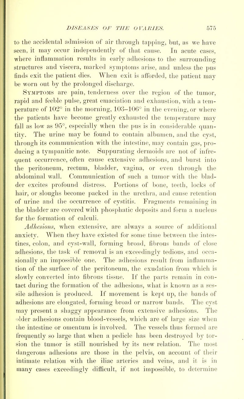 to the accidental admission of air through tapping, but, as we have seen, it may occur independently of that cause. In acute cases, where inflammation results in early adhesions to the surrounding structures and viscera, marked symptoms arise, and unless the pus finds exit the patient dies. When exit is afforded, the patient may be worn out by the prolonged discharge. Symptoms are pain, tenderness over the region of the tumor, rapid and feeble pulse, great emaciation and exhaustion, with a tem- perature of 102° in the morning, 103-106° in the evening, or where the patients have become greatly exhausted the temperature may fall as low as 95°, especially when the pus is in considerable quan- tity. The urine may be found to contain albumen, and the cyst, through its communication with the intestine, may contain gas, pro- ducing a tympanitic note. Suppurating dermoids are not of infre- quent occurrence, often cause extensive adhesions, and burst into the peritoneum, rectum, bladder, vagina, or even through the abdominal wall. Communication of such a tumor with the blad- der excites profound distress. Portions of bone, teeth, locks of hair, or sloughs become packed in the urethra, and cause retention of urine and the occurrence of cystitis. Fragments remaining in the bladder are covered with phosphatic deposits and form a nucleus for the formation of calculi. Adhesions, when extensive, are always a source of additional anxiety. When they have existed for some time between the intes- tines, colon, and cyst-wall, forming broad, fibrous bands of close adhesions, the task of removal is an exceedingly tedious, and occa- sionally an impossible one. The adhesions result from inflamma- tion of the surface of the peritoneum, the exudation from which is slowly converted into fibrous tissue. If the parts remain in con- tact during the formation of the adhesions, what is known as a ses- sile adhesion is produced. If movement is kept up, the bands of adhesions are elongated, forming broad or narrow bands. The cyst may present a shaggy appearance from extensive adhesions. The older adhesions contain blood-vessels, which are of large size when the intestine or omentum is involved. The vessels thus formed are frequently so large that when a pedicle has been destroyed by tor- sion the tumor is still nourished by its new relation. The most dangerous adhesions are those in the pelvis, on account of their intimate relation with the iliac arteries and veins, and it is in many cases exceedingly difficult, if not impossible, to determine