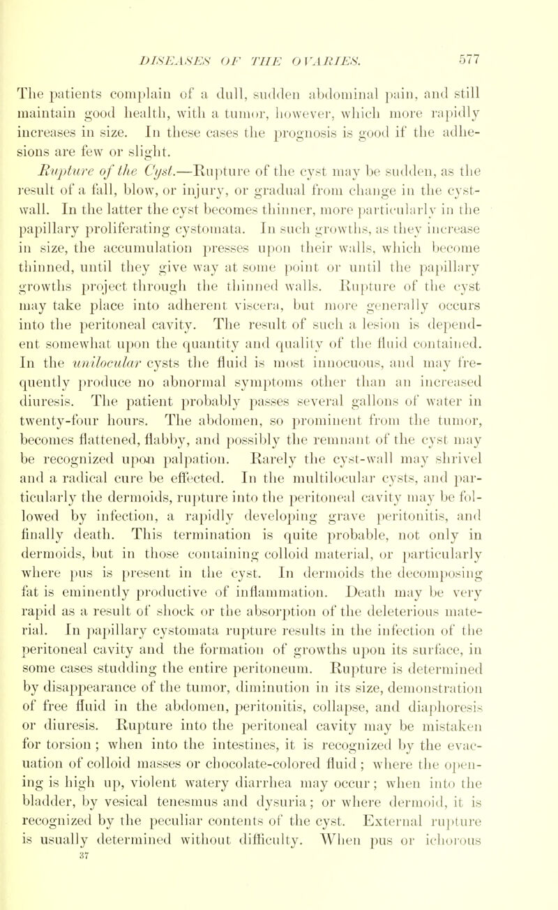 The patients complain of a dull, sudden abdominal pain, and still maintain good health, with a tumor, however, which more rapidly increases in size. In these cases the prognosis is good if the adhe- sions are few or slight. Rupture of the Cyst.—Rupture of the cyst may be sudden, as the result of a fall, blow, or injury, or gradual from change in the cyst- wall. In the latter the cyst becomes thinner, more particularly in the papillary proliferating cystomata. In such growths, as they increase iu size, the accumulation presses upon their walls, which become thinned, until they give way at some point or until the papillary growths project through the thinned walls. Rupture of the cyst may take place into adherent viscera, but more generally occurs into the peritoneal cavity. The result of such a, lesion is depend- ent somewhat upon the quantity and quality of the fluid contained. In the unilocular cysts the fluid is most innocuous, and may fre- quently produce no abnormal symptoms other than an increased diuresis. The patient probably passes several gallons of water in twenty-four hours. The abdomen, so prominent from the tumor, becomes flattened, flabby, and possibly the remnant of the cyst may be recognized upon palpation. Rarely the cyst-wall may shrivel and a radical cure be effected. In the multilocular cysts, and par- ticularly the dermoids, rupture into the peritoneal cavity may be fol- lowed by infection, a rapidly developing grave peritonitis, and finally death. This termination is quite probable, not only in dermoids, but in those containing colloid material, or particularly where pus is present in the cyst. In dermoids the decomposing fat is eminently productive of inflammation. Death may be very rapid as a result of shock or the absorption of the deleterious mate- rial. In papillary cystomata rupture results in the infection of the peritoneal cavity and the formation of growths upon its surface, in some cases studding the entire peritoneum. Rupture is determined by disappearance of the tumor, diminution in its size, demonstration of free fluid in the abdomen, peritonitis, collapse, and diaphoresis or diuresis. Rupture into the peritoneal cavity may be mistaken for torsion ; when into the intestines, it is recognized by the evac- uation of colloid masses or chocolate-colored fluid ; where the open- ing is high up, violent watery diarrhea may occur; when into the bladder, by vesical tenesmus and dysuria; or where dermoid, it is recognized by the peculiar contents of the cyst. External rupture is usually determined without difficulty. When pus or ichorous 37