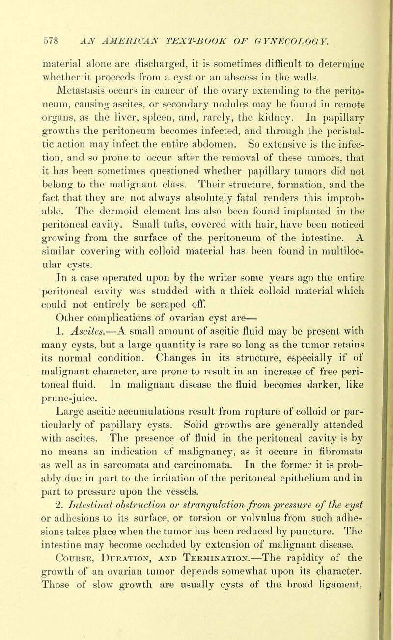 material alone are discharged, it is sometimes difficult to determine whether it proceeds from a cyst or an abscess in the walls. Metastasis occurs in cancer of the ovary extending to the perito- neum, causing ascites, or secondary nodules may be found in remote •organs, as the liver, spleen, and, rarely, the kidney. In papillary growths the peritoneum becomes infected, and through the peristal- tic action may infect the entire abdomen. So extensive is the infec- tion, and so prone to occur after the removal of these tumors, that it has been sometimes questioned whether papillary tumors did not belong to the malignant class. Their structure, formation, and the fact that they are not always absolutely fatal renders this improb- able. The dermoid element has also been found implanted in the peritoneal cavity. Small tufts, covered with hair, have been noticed growing from the surface of the peritoneum of the intestine. A similar covering with colloid material has been found in multiloc- ular cysts. In a case operated upon by the writer some years ago the entire peritoneal cavity was studded with a thick colloid material which could not entirely be scraped off. Other complications of ovarian cyst are— 1. Ascites.—A small amount of ascitic fluid may be present with many cysts, but a large quantity is rare so long as the tumor retains its normal condition. Changes in its structure, especially if of malignant character, are prone to result in an increase of free peri- toneal fluid. In malignant disease the fluid becomes darker, like prune-juice. Large ascitic accumulations result from rupture of colloid or par- ticularly of papillary cysts. Solid growths are generally attended with ascites. The presence of fluid in the peritoneal cavity is by no means an indication of malignancy, as it occurs in fibromata as well as in sarcomata and carcinomata. In the former it is prob- ably due in part to the irritation of the peritoneal epithelium and in part to pressure upon the vessels. 2. Intestinal obstruction or strangulation from pressure of the cyst or adhesions to its surface, or torsion or volvulus from such adhe- sions takes place when the tumor has been reduced by puncture. The intestine may become occluded by extension of malignant disease. Course, Duration, and Termination.—The rapidity of the growth of an ovarian tumor depends somewhat upon its character. Those of slow growth are usually cysts of the broad ligament,