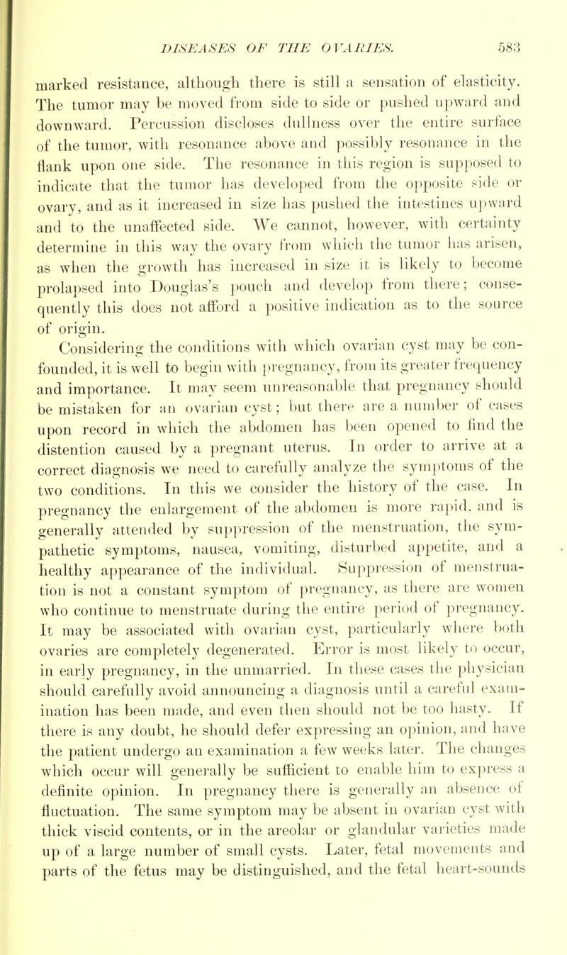 marked resistance, although there is still a sensation of elasticity. The tumor may be moved from side to side or pushed upward and downward. Percussion discloses dullness over the entire surface of the tumor, with resonance above and possibly resonance in the flank upon one side. The resonance in this region is supposed to indicate that the tumor has developed from the opposite side or ovary, and as it increased in size has pushed the intestines upward and to the unaffected side. We cannot, however, with certainty determine in this way the ovary from which the tumor has arisen, as when the growth has increased in size it is likely to become prolapsed into Douglas's pouch and develop from there; conse- quently this does not afford a positive indication as to the source of origin. Considering the conditions with which ovarian cyst may be con- founded, it is well to begin with pregnancy, from its greater frequency and importance. It may seem unreasonable that pregnancy should be mistaken for an ovarian cyst; but there area number of cases upon record in which the abdomen has been opened to find the distention caused by a pregnant uterus. In order to arrive at a correct diagnosis we need to carefully analyze the symptoms of the two conditions. In this we consider the history of the case. In pregnancy the enlargement of the abdomen is more rapid, and is generally attended by suppression of the menstruation, the sym- pathetic symptoms, nausea, vomiting, disturbed appetite, and a healthy appearance of the individual. Suppression of menstrua- tion is not a constant symptom of pregnancy, as there are women who continue to menstruate during the entire period of pregnancy. It may be associated with ovarian cyst, particularly where both ovaries are completely degenerated. Error is most likely to occur, in early pregnancy, in the unmarried. In these cases the physician should carefully avoid announcing a diagnosis until a careful exam- ination has been made, and even then should not be too hasty. If there is any doubt, he should defer expressing an opinion, and have the patient undergo an examination a few weeks later. The changes which occur will generally be sufficient to enable him to express a definite opinion. In pregnancy there is generally an absence of fluctuation. The same symptom may be absent in ovarian cyst with thick viscid contents, or in the areolar or glandular varieties made up of a large number of small cysts. Later, fetal movements and parts of the fetus may be distinguished, and the fetal heart-sounds