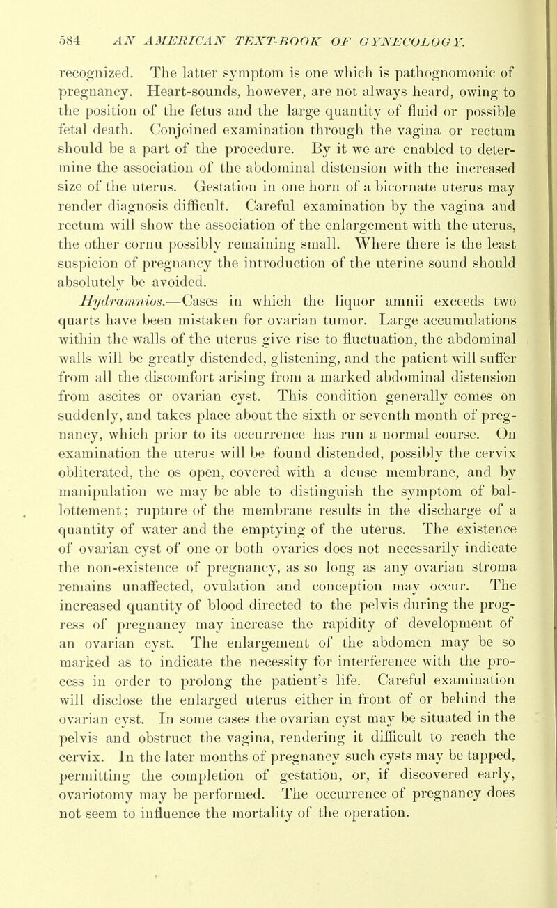 recognized. The latter symptom is one which is pathognomonic of pregnancy. Heart-sounds, however, are not always heard, owing to the position of the fetus and the large quantity of fluid or possible fetal death. Conjoined examination through the vagina or rectum should be a part of the procedure. By it we are enabled to deter- mine the association of the abdominal distension with the increased size of the uterus. Gestation in one horn of a bicornate uterus may render diagnosis difficult. Careful examination by the vagina and rectum will show the association of the enlargement with the uterus, the other cornu possibly remaining small. Where there is the least suspicion of pregnancy the introduction of the uterine sound should absolutely be avoided. Hydramnios.—Cases in which the liquor amnii exceeds two quarts have been mistaken for ovarian tumor. Large accumulations within the walls of the uterus give rise to fluctuation, the abdominal walls will be greatly distended, glistening, and the patient will suffer from all the discomfort arising from a marked abdominal distension from ascites or ovarian cyst. This condition generally comes on suddenly, and takes place about the sixth or seventh month of preg- nancy, which prior to its occurrence has run a normal course. On examination the uterus will be found distended, possibly the cervix obliterated, the os open, covered with a dense membrane, and by manipulation we may be able to distinguish the symptom of bal- lottement; rupture of the membrane results in the discharge of a quantity of water and the emptying of the uterus. The existence of ovarian cyst of one or both ovaries does not necessarily indicate the non-existence of pregnancy, as so long as any ovarian stroma remains unaffected, ovulation and conception may occur. The increased quantity of blood directed to the pelvis during the prog- ress of pregnancy may increase the rapidity of development of an ovarian cyst. The enlargement of the abdomen may be so marked as to indicate the necessity for interference with the pro- cess in order to prolong the patient's life. Careful examination will disclose the enlarged uterus either in front of or behind the ovarian cyst. In some cases the ovarian cyst may be situated in the pelvis and obstruct the vagina, rendering it difficult to reach the cervix. In the later months of pregnancy such cysts may be tapped, permitting the completion of gestation, or, if discovered early, ovariotomy may be performed. The occurrence of pregnancy does not seem to influence the mortality of the operation.