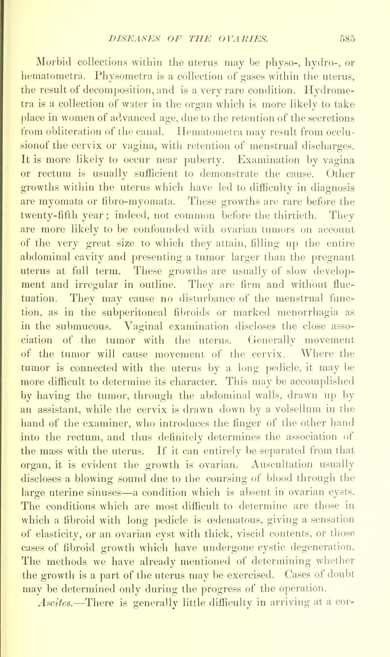 Morbid collections within the uterus may be physo-, hydro-, or hematometra. Physometra is a collection of gases within the uterus, the result of decomposition, and is a very rare condition. Hydrome- tra is a collection of water in the organ which is more likely to take place in women of acWanced age, due to the retention of the secretions from obliteration of the canal. Hematometra may result from occlu- sionof the cervix or vagina, with retention of menstrual discharges. It is more likely to occur near puberty. Examination by vagina or rectum is usually sufficient to demonstrate the cause. Other growths within the uterus which have led to difficulty in diagnosis are myomata or fibro-myomata. These growths are rare before the twenty-fifth year; indeed, not common before the thirtieth. They are more likely to be confounded with ovarian tumors on account of the very great size to which they attain, filling up the entire abdominal cavity and presenting a tumor larger than the pregnant uterus at full term. These growths are usually of slow develop- ment and irregular in outline. They are firm and without fluc- tuation. They may cause no disturbance of the menstrual func- tion, as in the subperitoneal fibroids or marked monorrhagia as in the submucous. Vaginal examination discloses the close asso- ciation of the tumor with the uterus. Generally movement of the tumor will cause movement of the cervix. Where the tumor is connected with the uterus by a long pedicle, it may be more difficult to determine its character. This may be accomplished by having the tumor, through the abdominal walls, drawn up by an assistant, while the cervix is drawn down by a volsellum in the hand of the examiner, who introduces the finger of the other hand into the rectum, and thus definitely determines the association of the mass with the uterus. If it can entirely be separated from that organ, it is evident the growth is ovarian. Auscultation usually discloses a blowing sound due to the coursing of blood through the large uterine sinuses—a condition which is absent in ovarian cysts. The conditions which are most difficult to determine are those in which a fibroid with long pedicle is cedematous, giving a sensation of elasticity, or an ovarian cyst with thick, viscid contents, or those cases of fibroid growth which have undergone cystic degeneration. The methods we have already mentioned of determining whether the growth is a part of the uterus may be exercised. Cases of doubt may be determined only during the progress of the operation. Ascites.—There is generally little difficulty in arriving at a cor-