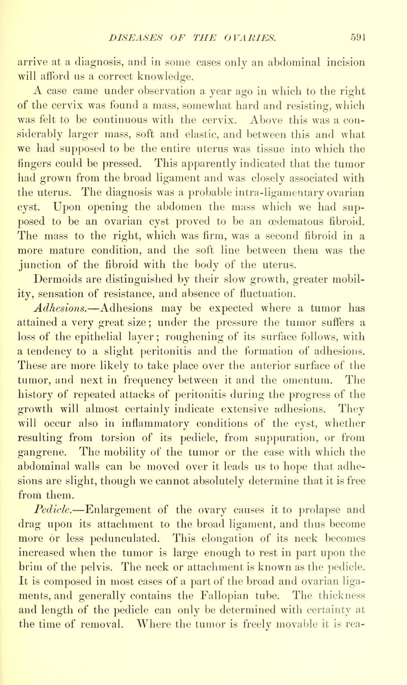 arrive at a diagnosis, and in some cases only an abdominal incision will afford ns a correct knowledge. A case came under observation a year ago in which to the right of the cervix was found a mass, somewhat hard and resisting, which was felt to be continuous with the cervix. Above this was a con- siderably larger mass, soft and elastic, and between this and what we had supposed to be the entire uterus was tissue into which the ringers could be pressed. This apparently indicated that the tumor had grown from the broad ligament and was closely associated with the uterus. The diagnosis was a probable intra-ligamentary ovarian cyst. Upon opening the abdomen the mass which we had sup- posed to be an ovarian cyst proved to be an cedematous fibroid. The mass to the right, which was firm, was a second fibroid in a more mature condition, and the soft line between them was the junction of the fibroid with the body of the uterus. Dermoids are distinguished by their slow growth, greater mobil- ity, sensation of resistance, and absence of fluctuation. Adhesions.—Adhesions may be expected where a tumor has attained a very great size; under the pressure the tumor suffers a loss of the epithelial layer; roughening of its surface follows, with a tendency to a slight peritonitis and the formation of adhesions. These are more likely to take place over the anterior surface of the tumor, and next in frequency between it and the omentum. The history of repeated attacks of peritonitis during the progress of the growth will almost certainly indicate extensive adhesions. They will occur also in inflammatory conditions of the cyst, whether resulting from torsion of its pedicle, from suppuration, or from gangrene. The mobility of the tumor or the ease with which the abdominal walls can be moved over it leads us to hope that adhe- sions are slight, though we cannot absolutely determine that it is free from them. Pedicle.—Enlargement of the ovary causes it to prolapse and drag upon its attachment to the broad ligament, and thus become more or less pedunculated. This elongation of its neck becomes increased when the tumor is large enough to rest in part upon the brim of the pelvis. The neck or attachment is known as the pedicle. It is composed in most cases of a part of the broad and ovarian liga- ments, and generally contains the Fallopian tube. The thickness and length of the pedicle can only be determined with certainty at the time of removal. Where the tumor is freely movable it is rea-