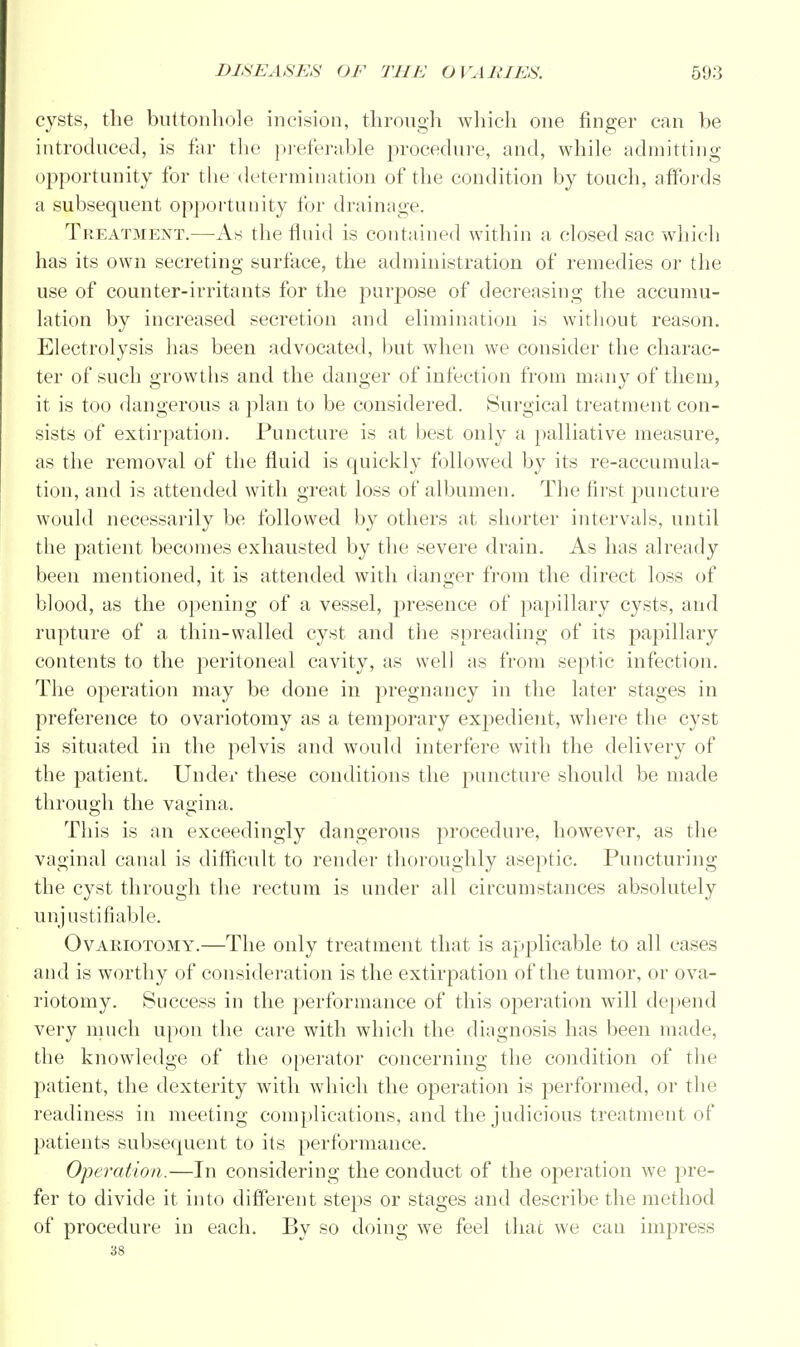 cysts, the buttonhole incision, through which one finger can be introduced, is far the preferable procedure, and, while admitting opportunity for the determination of the condition by touch, affords a subsequent opportunity for drainage. Treatment.—As the fluid is contained within a closed sac which has its own secreting surface, the administration of remedies or the use of counter-irritants for the purpose of decreasing the accumu- lation by increased secretion and elimination is without reason. Electrolysis has been advocated, but when we consider the charac- ter of such growths and the danger of infection from many of them, it is too dangerous a plan to be considered. Surgical treatment con- sists of extirpation. Puncture is at best only a palliative measure, as the removal of the fluid is quickly followed by its re-accumula- tion, and is attended with great loss of albumen. The first puncture would necessarily be followed by others at shorter intervals, until the patient becomes exhausted by the severe drain. As has already been mentioned, it is attended with danger from the direct loss of blood, as the opening of a vessel, presence of papillary cysts, and rupture of a thin-walled cyst and the spreading of its papillary contents to the peritoneal cavity, as well as from septic infection. The operation may be done in pregnancy in the later stages in preference to ovariotomy as a temporary expedient, where the cyst is situated in the pelvis and would interfere with the delivery of the patient. Under these conditions the puncture should be made through the vagina. This is an exceedingly dangerous procedure, however, as the vaginal canal is difficult to render thoroughly aseptic. Puncturing the cyst through the rectum is under all circumstances absolutely unjustifiable. Ovariotomy.—The only treatment that is applicable to all cases and is worthy of consideration is the extirpation of the tumor, or ova- riotomy. Success in the performance of this operation will depend very much upon the care with which the diagnosis has been made, the knowledge of the operator concerning the condition of the patient, the dexterity with which the operation is performed, or the readiness in meeting complications, and the judicious treatment of patients subsequent to its performance. Operation.—In considering the conduct of the operation we pre- fer to divide it into different steps or stages and describe the method of procedure in each. By so doing we feel that we can impress 38