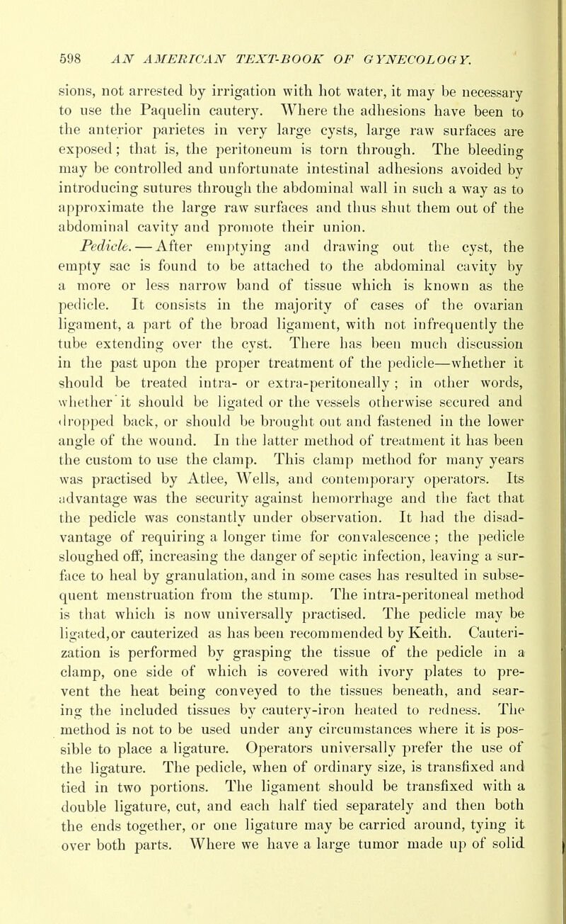 sions, not arrested by irrigation with hot water, it may be necessary to use the Paquelin cautery. Where the adhesions have been to the anterior parietes in very large cysts, large raw surfaces are exposed; that is, the peritoneum is torn through. The bleeding may be controlled and unfortunate intestinal adhesions avoided by introducing sutures through the abdominal wall in such a way as to approximate the large raw surfaces and thus shut them out of the abdominal cavity and promote their union. Pedicle. — After emptying and drawing out the cyst, the empty sac is found to be attached to the abdominal cavity by a more or less narrow band of tissue which is known as the pedicle. It consists in the majority of cases of the ovarian ligament, a part of the broad ligament, with not infrequently the tube extending over the cyst. There has been much discussion in the past upon the proper treatment of the pedicle—whether it should be treated intra- or extra-peritoneally ; in other words, whether it should be ligated or the vessels otherwise secured and dropped back, or should be brought out and fastened in the lower angle of the wound. In the latter method of treatment it has been the custom to use the clamp. This clamp method for many years was practised by Atlee, Wells, and contemporary operators. Its advantage was the security against hemorrhage and the fact that the pedicle was constantly under observation. It had the disad- vantage of requiring a longer time for convalescence ; the pedicle sloughed off, increasing the danger of septic infection, leaving a sur- face to heal by granulation, and in some cases has resulted in subse- quent menstruation from the stump. The intra-peritoneal method is that which is now universally practised. The pedicle may be ligated,or cauterized as has been recommended by Keith. Cauteri- zation is performed by grasping the tissue of the pedicle in a clamp, one side of which is covered with ivory plates to pre- vent the heat being conveyed to the tissues beneath, and sear- ing the included tissues by cautery-iron heated to redness. The method is not to be used under any circumstances where it is pos- sible to place a ligature. Operators universally prefer the use of the ligature. The pedicle, when of ordinary size, is transfixed and tied in two portions. The ligament should be transfixed with a double ligature, cut, and each half tied separately and then both the ends together, or one ligature may be carried around, tying it over both parts. Where we have a large tumor made up of solid