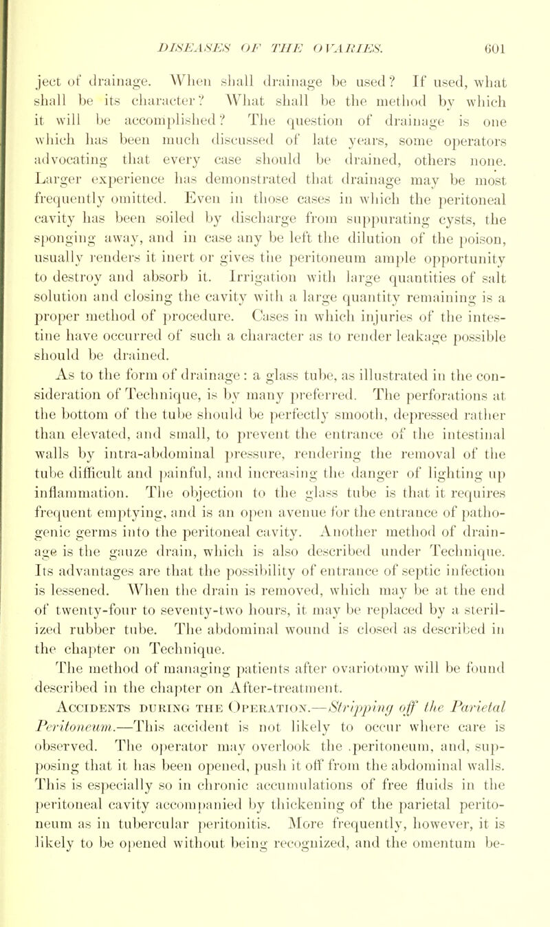 ject of drainage. When shall drainage be used? If used, what shall be its character? What shall be the method by which it will be accomplished ? The question of drainage is one which has been much discussed of late years, some operators advocating that every case should be drained, others none. Larger experience has demonstrated that drainage may be most frequently omitted. Even in those cases in which the peritoneal cavity has been soiled by discharge from suppurating cysts, the sponging away, and in case any be left the dilution of the poison, usually renders it inert or gives the peritoneum ample opportunity to destroy and absorb it. Irrigation with large quantities of salt solution and closing the cavity with a large quantity remaining is a proper method of procedure. Cases in which injuries of the intes- tine have occurred of such a character as to render leakage possible should be drained. As to the form of drainage : a glass tube, as illustrated in the con- sideration of Technique, is by many preferred. The perforations at the bottom of the tube should be perfectly smooth, depressed rather than elevated, and small, to prevent the entrance of the intestinal walls by intra-abdominal pressure, rendering the removal of the tube difficult and painful, and increasing the danger of lighting up inflammation. The objection to the glass tube is that it requires frequent emptying, and is an open avenue for the entrance of patho- genic germs into the jieritoneal cavity. Another method of drain- age is the gauze drain, which is also described under Technique. Its advantages are that the possibility of entrance of septic infection is lessened. When the drain is removed, which may be at the end of twenty-four to seventy-two hours, it may be replaced by a steril- ized rubber tube. The abdominal wound is closed as described in the chapter on Technique. The method of managing patients after ovariotomy will be found described in the chapter on After-treatment. Accidents during the Operation.—Stripping off the Parietal Peritoneum.—This accident is not likely to occur where care is observed. The operator may overlook the .peritoneum, and, sup- posing that it has been opened, push it off from the abdominal walls. This is especially so in chronic accumulations of free fluids in the peritoneal cavity accompanied by thickening of the parietal perito- neum as in tubercular peritonitis. More frequently, however, it is likely to be opened without being recognized, and the omentum be-