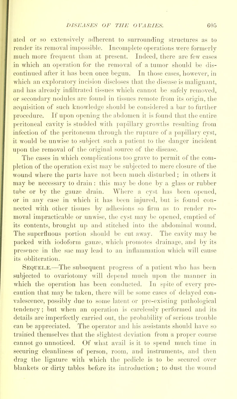ated or so extensively adherent to surrounding structures as to render its removal impossible. Incomplete operations were formerly much more frequent than at present. Indeed, there are few cases in which an operation for the removal of a tumor should be dis- continued after it has been once begun. In those cases, however, in which an exploratory incision discloses that the disease is malignant, and has already infiltrated tissues which cannot be safely removed, or secondary nodules are found in tissues remote from its origin, the acquisition of such knowledge should be considered a bar to further procedure. If upon opening the abdomen it is found that the entire peritoneal cavity is studded with papillary growths resulting from infection of the peritoneum through the rupture of a papillary cyst, it would be unwise to subject such a patient to the danger incident upon the removal of the original source of the disease. The cases in which complications too grave to permit of the com- pletion of the operation exist may be subjected to mere closure of the wound where the parts have not been much disturbed; in others it may be necessary to drain : this may be done by a glass or rubber tube or by the gauze drain. Where a cyst has been opened, or in any case in which it has been injured, but is found con- nected with other tissues by adhesions so firm as to render re- moval impracticable or unwise, the cyst may be opened, emptied of its contents, brought up and stitched into the abdominal wound. The superfluous portion should be cut away. The cavity may be packed with iodoform gauze, which promotes drainage, and by its presence in the sac may lead to an inflammation which will cause its obliteration. Sequelae.—The subsequent progress of a patient who has been subjected to ovariotomy will depend much upon the manner in which the operation has been conducted. In spite of every pre- caution that may be taken, there will be some cases of delayed con- valescence, possibly due to some latent or pre-existing pathological tendency ; but when an operation is carelessly performed and its details are imperfectly carried out, the probability of serious trouble can be appreciated. The operator and his assistants should have so trained themselves that the slightest deviation from a proper course cannot go unnoticed. Of what avail is it to spend much time in securing cleanliness of person, room, and instruments, and then drag the ligature with which the pedicle is to be secured over blankets or dirty tables before its introduction; to dust the wound