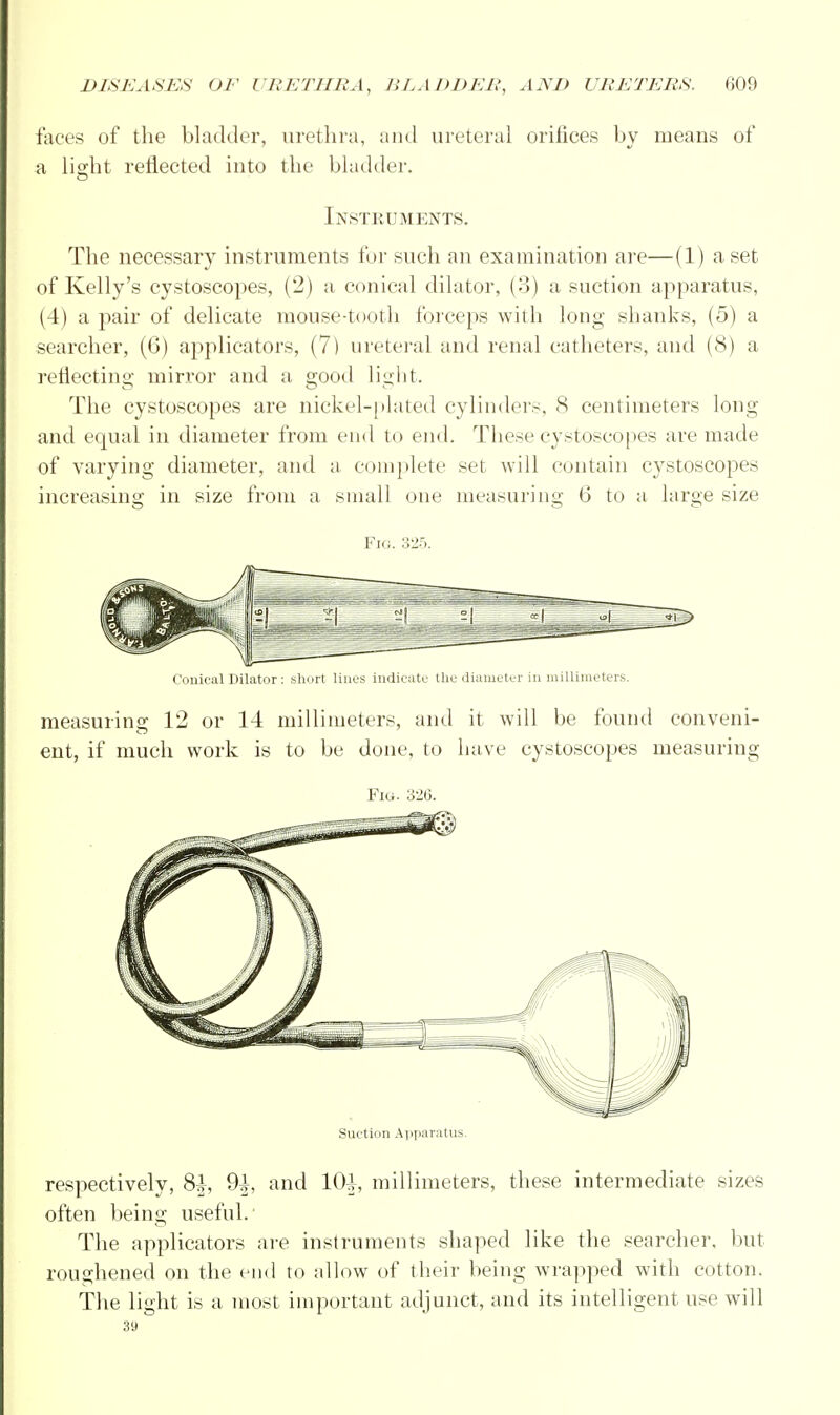 faces of the bladder, urethra, and ureteral orifices by means of a, light reflected into the bladder. Instruments. The necessary instruments for such an examination are—(1) a set of Kelly's cystoscopes, (2) a conical dilator, (3) a suction apparatus, (4) a pair of delicate mouse-tooth forceps with long shanks, (5) a searcher, (6) applicators, (7) ureteral and renal catheters, and (8) a reflecting mirror and a good light. The cystoscopes are nickel-plated cylinders, 8 centimeters long and equal in diameter from end to end. These cystoscopes are made of varying diameter, and a complete set will contain cystoscopes increasing in size from a small one measuring 6 to a large size Fig. 325. Conical Dilator: short lines indicate the diameter in millimeters. measuring 12 or 14 millimeters, and it will be found conveni- ent, if much work is to be done, to have cystoscopes measuring Fig. 326. Suction Apparatus. respectively, 8|, 9^, and 10^ millimeters, these intermediate sizes often being useful. The applicators are instruments shaped like the searcher, but roughened on the end to allow of their being wrapped with cotton. The light is a most important adjunct, and its intelligent use will 39