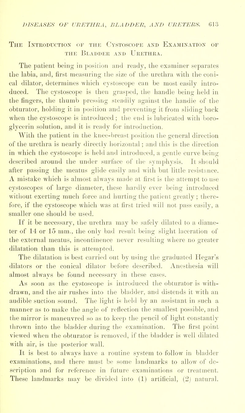 The Introduction of the Cystoscope and Examination of the Bladder and Urethra. The patient being in position and ready, the examiner separates the labia, and, first measuring the size of the urethra with the coni- cal dilator, determines which cystoscope can be most easily intro- duced. The cystoscope is then grasped, the handle being held in the fingers, the thumb pressing steadily against the handle of the obturator, holding it in position and preventing it from sliding back when the cystoscope is introduced; the end is lubricated with boro- glycerin solution, and it is ready for introduction. With the patient in the knee-breast position the general direction of the urethra is nearly directly horizontal; and this is the direction in which the cystoscope is held and introduced, a gentle curve being described around the under surface of the symphysis. It should after passing the meatus glide easily and with but little resistance. A mistake which is almost always made at first is the attempt to use cystoscopes of large diameter, these hardly ever being introduced without exerting much force and hurting the patient greatly ; there- fore, if the cystoscope which was at first tried will not pass easily, a smaller one should be used. If it be necessary, the urethra may be safely dilated to a diame- ter of 14 or 15 mm., the only bad result being slight laceration of the external meatus, incontinence never resulting where no greater dilatation than this is attempted. The dilatation is best carried out by using the graduated Hegar's dilators or the conical dilator before described. Anesthesia will almost always be found necessary in these cases. As soon as the cystoscope is introduced the obturator is with- drawn, and the air rushes into the bladder, and distends it with an audible suction sound. The light is held by an assistant in such a manner as to make the angle of reflection the smallest possible, and the mirror is maneuvred so as to keep the pencil of light constantly thrown into the bladder during the examination. The first point viewed when the obturator is removed, if the bladder is well dilated with air, is the posterior wall. It is best to always have a routine system to follow in bladder examinations, and there must be some landmarks to allow of de- scription and for reference in future examinations or treatment. These landmarks may be divided into (1) artificial, (2) natural.