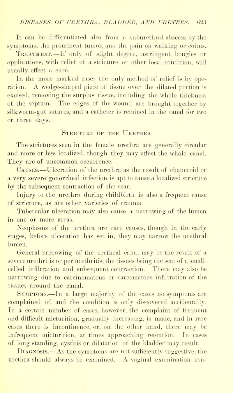 It can be differentiated also from a suburethral abscess by the symptoms, the prominent tumor, and the pain on walking- or coitus. Treatment.—If only of slight degree, astringent bougies or applications, with relief of a stricture or other local condition, will usually effect a cure. In the more marked cases the only method of relief is by ope- ration. A wedge-shaped piece of tissue over the dilated portion is excised, removing the surplus tissue, including the whole thickness of the septum. The edges of the wound are brought together by silkworm-gut sutures, and a catheter is retained in the canal for two or three days. Stricture of the Urethra. The strictures seen in the female urethra are generally circular and more or less localized, though they may affect the whole canal. They are of uncommon occurrence. Causes.—Ulceration of the. urethra as the result of chancroid or a very severe gonorrheal infection is apt to cause a localized stricture by the subsequent contraction of the scar. Injury to the urethra during childbirth is also a frequent cause of stricture, as are other varieties of trauma. Tubercular ulceration may also cause a narrowing of the lumen in one or more areas. Neoplasms of the urethra are rare causes, though in the early stages, before ulceration has set in, they may narrow the urethral lumen. General narrowing; of the urethral canal mav be the result of a severe urethritis or periurethritis, the tissues being the seat of a small- celled infiltration and subsequent contraction. There may also be narrowing due to carcinomatous or sarcomatous infiltration of the tissues around the canal. Symptoms.—In a large majority of the cases no symptoms are complained of, and the condition is only discovered accidentally. In a certain number of cases, howTever, the complaint of frequent and difficult micturition, gradually increasing, is made, and in rare cases there is incontinence, or, on the other hand, there may be infrequent micturition, at times approaching retention. In cases of long standing, cystitis or dilatation of the bladder may result. Diagnosis.—As the symptoms are not sufficiently suggestive, the urethra should always be examined. A vaginal examination usu-