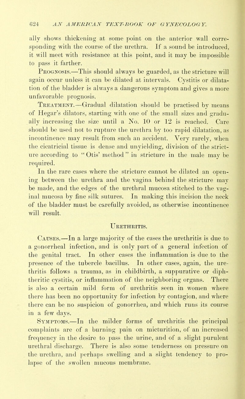 ally shows thickening at some point on the anterior wall corre- sponding with the course of the urethra. If a sound be introduced, it will meet with resistance at this point, and it may be impossible to pass it farther. Prognosis.—This should always be guarded, as the stricture will again occur unless it can be dilated at intervals. Cystitis or dilata- tion of the bladder is always a dangerous symptom and gives a more unfavorable prognosis. Treatment.—Gradual dilatation should be practised by means of Hegar's dilators, starting with one of the small sizes and gradu- ally increasing the size until a No. 10 or 12 is reached. Care should be used not to rupture the urethra by too rapid dilatation, as incontinence may result from such an accident. Very rarely, when the cicatricial tissue is dense and unyielding, division of the strict- ure according to  Otis' method  in stricture in the male may be required. In the rare cases where the stricture cannot be dilated an open- ing between the urethra and the vagina behind the stricture may be made, and the edges of the urethral mucosa stitched to the vag- inal mucosa by fine silk sutures. In making this incision the neck of the bladder must be carefully avoided, as otherwise incontinence will result. Urethritis. Causes.—In a large majority of the cases the urethritis is due to a gonorrheal infection, and is only part of a general infection of the genital tract. In other cases the inflammation is due to the presence of the tubercle bacillus. In other cases, again, the ure- thritis follows a trauma, as in childbirth, a suppurative or diph- theritic cystitis, or inflammation of the neighboring organs. There is also a certain mild form of urethritis seen in women where there has been no opportunity for infection by contagion, and where there can be no suspicion of gonorrhea, and which runs its course in a few days. Symptoms.—In the milder forms of urethritis the principal complaints are of a burning pain on micturition, of an increased frequency in the desire to pass the urine, and of a slight purulent urethral discharge. There is also some tenderness on pressure on the urethra, and perhaps swelling and a slight tendency to pro- lapse of the swollen mucous membrane.