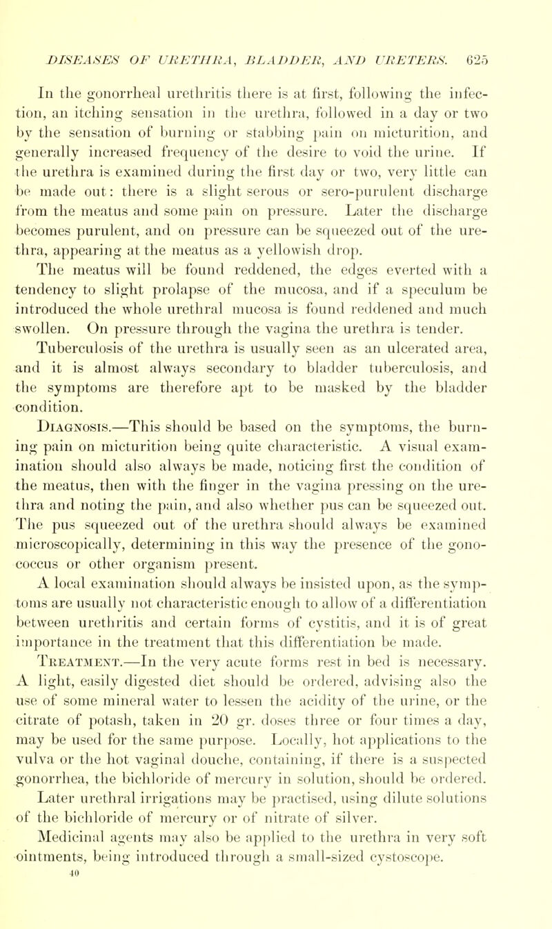 In the gonorrheal urethritis there is at first, following the infec- tion, an itching sensation in the urethra, followed in a day or two by the sensation of burning or stabbing pain on micturition, and generally increased frequency of the desire to void the urine. If the urethra is examined during the first day or two, very little can be made out: there is a slight serous or sero-purulent discharge from the meatus and some pain on pressure. Later the discharge becomes purulent, and on pressure can be squeezed out of the ure- thra, appearing at the meatus as a yellowish drop. The meatus will be found reddened, the edges everted with a tendency to slight prolapse of the mucosa, and if a speculum be introduced the whole urethral mucosa is found reddened and much swollen. On pressure through the vagina the urethra is tender. Tuberculosis of the urethra is usually seen as an ulcerated area, and it is almost always secondary to bladder tuberculosis, and the symptoms are therefore apt to be masked by the bladder condition. Diagnosis.—This should be based on the symptoms, the burn- ing pain on micturition being quite characteristic. A visual exam- ination should also always be made, noticing first the condition of the meatus, then with the finger in the vagina pressing on the ure- thra and noting the pain, and also whether pus can be squeezed out. The pus squeezed out of the urethra should always be examined microscopically, determining in this way the presence of the gono- coccus or other organism present. A local examination should always be insisted upon, as the symp- toms are usually not characteristic enough to allow of a differentiation between urethritis and certain forms of cystitis, and it is of great importance in the treatment that this differentiation be made. Treatment.—In the very acute forms rest in bed is necessary. A light, easily digested diet should be ordered, advising also the use of some mineral water to lessen the acidity of the urine, or the citrate of potash, taken in 20 gr. doses three or four times a day, may be used for the same purpose. Locally, hot applications to the vulva or the hot vaginal douche, containing, if there is a suspected gonorrhea, the bichloride of mercury in solution, should be ordered. Later urethral irrigations may be practised, using dilute solutions of the bichloride of mercury or of nitrate of silver. Medicinal agents may also be applied to the urethra in very soft ointments, being introduced through a small-sized cystoscope. 40