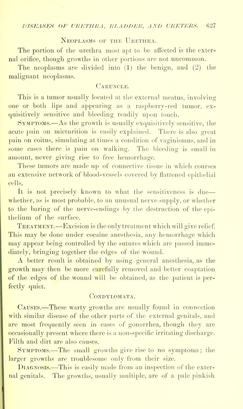 Neoplasms of the Urethra. The portion of the urethra most apt to be affected is the exter- nal orifice, though growths in other portions are not uncommon. The neoplasms are divided into (1) the benign, and (2) the malignant neoplasms. Caruncle. This is a tumor usually located at the external meatus, involving one or both lips and appearing as a raspberry-red tumor, ex- quisitively sensitive and bleeding readily upon touch. Symptoms.—As the growth is usually exquisitively sensitive, the acute pain on micturition is easily explained. There is also great pain on coitus, simulating at times a condition of vaginismus, and in some cases there is pain on walking. The bleeding is small in amount, never giving rise to free hemorrhage. These tumors are made up of connective tissue in which courses an extensive network of blood-vessels covered by flattened epithelial cells. It is not precisely known to what the sensitiveness is due— whether, as is most probable, to an unusual nerve-supply, or whether to the baring of the nerve-endings by the destruction of the epi- thelium of the surface. Treatment.—Excision is the only treatment which will give relief. This may be done under cocaine anesthesia, any hemorrhage which may appear being controlled by the sutures which are passed imme- diately, bringing together the edges of the wound. A better result is obtained by using general anesthesia, as the growth may then be more carefully removed and better coaptation of the edges of the wound will be obtained, as the patient is per- fectly quiet. Condylomata. Causes.—These warty growths are usually found in connection with similar disease of the other parts of the external genitals, and are most frequently seen in cases of gonorrhea, though they are occasionally present where there is a non-specific irritating discharge. Filth and dirt are also causes. Symptoms.—The small growths give rise to no symptoms; the larger growths are troublesome only from their size. Diagnosis.—This is easily made from an inspection of the exter- nal genitals. The growths, usually multiple, are of a pale pinkish