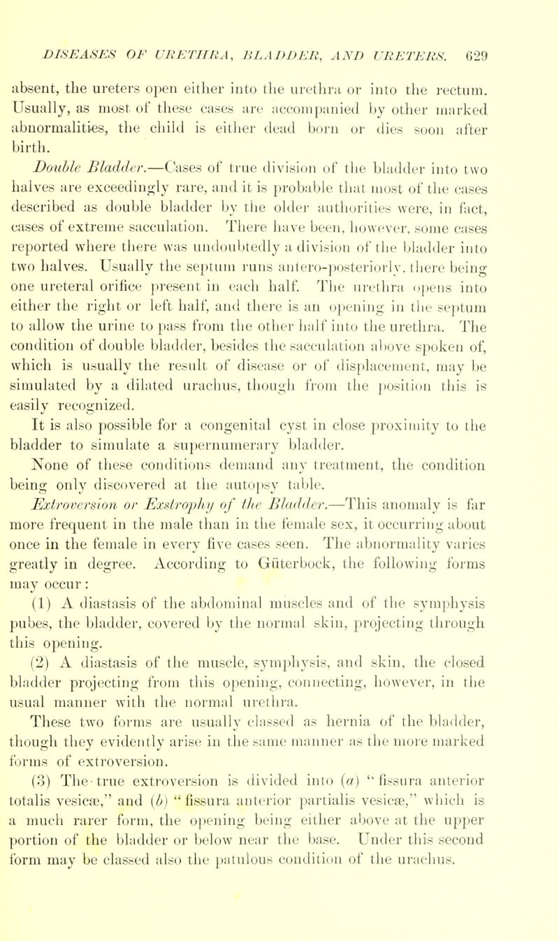 absent, the ureters open either into the urethra or into the rectum. Usually, as most of these cases are accompanied by other marked abnormalities, the child is either dead born or dies soon after birth. Double Bladder.—Cases of true division of the bladder into two halves are exceedingly rare, and it is probable that most of the cases described as double bladder by the older authorities were, in fact, cases of extreme sacculation. There have been, however, some cases reported where there was undoubtedly a division of the bladder into two halves. Usually the septum runs anlero-posteriorlv. there being one ureteral orifice present in each half. The urethra opens into either the right or left half, and there is an opening in the septum to allow the urine to pass from the other half into the urethra. The condition of double bladder, besides the sacculation above spoken of, which is usually the result of disease or of displacement, may be simulated by a dilated urachus, though from the position this is easily recognized. It is also possible for a congenital cyst in close proximity to the bladder to simulate a supernumerary bladder. None of these conditions demand any treatment, the condition being only discovered at the autopsy table. Extroversion or Exstrophy of the Bladder.—This anomaly is far more frequent in the male than in the female sex, it occurring about once in the female in every five cases seen. The abnormality varies greatly in degree. According to Giiterbock, the following forms may occur: (1) A diastasis of the abdominal muscles and of the symphysis pubes, the bladder, covered by the normal skin, projecting through this opening. (2) A diastasis of the muscle, symphysis, and skin, the closed bladder projecting from this opening, connecting, however, in the usual manner with the normal urethra. These two forms are usually classed as hernia of the bladder, though they evidently arise in the same manner as the more marked forms of extroversion. (3) The-true extroversion is divided into (a)  fissura anterior totalis vesicae, and (b)  fissura anterior partialis vesica?, which is a much rarer form, the opening being either above at the upper portion of the bladder or below near the base. Under this second form may be classed also the patulous condition of the urachus.