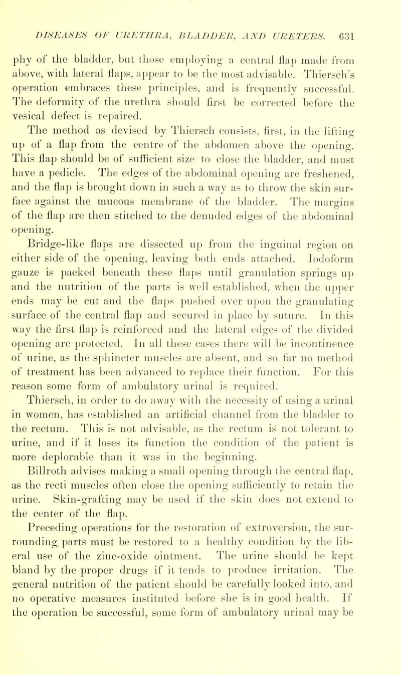 phy of the bladder, but those employing a central flap made from above, with lateral flaps, appear to be the most advisable. Thiersch's operation embraces these principles, and is frequently successful. The deformity of the urethra should first be corrected before the vesical defect is repaired. The method as devised by Thiersch consists, first, in the lifting up of a flap from the centre of the abdomen above the opening. This flap should be of sufficient size to close the bladder, and must have a pedicle. The edges of the abdominal opening are freshened, and the flap is brought down in such a way as to throw the skin sur- face against the mucous membrane of the bladder. The margins of the flap are then stitched to the denuded edges of the abdominal opening. Bridge-like flaps are dissected up from the inguinal region on either side of the opening, leaving both ends attached. Iodoform gauze is packed beneath these flaps until granulation springs up and the nutrition of the parts is well established, when the upper ends may be cut and the flaps pushed over upon the granulating surface of the central flap and secured in place by suture. In this way the first flap is reinforced and the lateral edges of the divided opening are protected. In all these cases there will be incontinence of urine, as the sphincter muscles are absent, and so far no method of treatment has been advanced to replace their function. For this reason some form of ambulatory urinal is required. Thiersch, in order to do away with the necessity of using a urinal in women, has established an artificial channel from the bladder to the rectum. This is not advisable, as the rectum is not tolerant to urine, and if it loses its function the condition of the patient is more deplorable than it was in the beginning. Billroth advises making a small opening through the central flap, as the recti muscles often close the opening sufficiently to retain the urine. Skin-grafting may be used if the skin does not extend to the center of the flap. Preceding operations for the restoration of extroversion, the sur- rounding, parts must be restored to a healthy condition by the lib- eral use of the zinc-oxide ointment. The urine should be kept bland by the proper drugs if it tends to produce irritation. The general nutrition of the patient should be carefully looked into, and no operative measures instituted before she is in good health. If the operation be successful, some form of ambulatory urinal may be