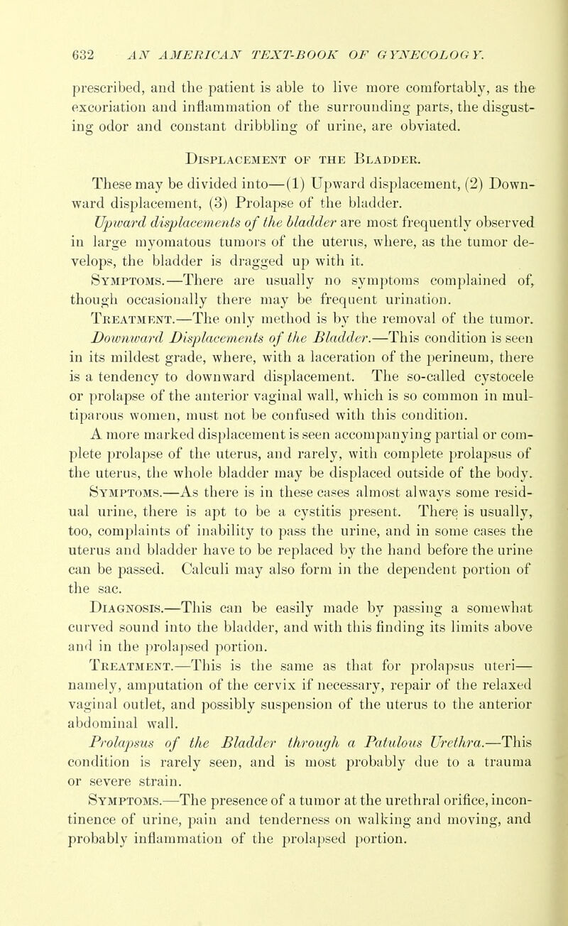 prescribed, and the patient is able to live more comfortably, as the excoriation and inflammation of the surrounding parts, the disgust- ing odor and constant dribbling of urine, are obviated. Displacement of the Bladder. These may be divided into—(1) Upward displacement, (2) Down- ward displacement, (3) Prolapse of the bladder. Upward displacements of the bladder are most frequently observed in large myomatous tumors of the uterus, where, as the tumor de- velops, the bladder is dragged up with it. Symptoms.—There are usually no symptoms complained of^ though occasionally there may be frequent urination. Treatment.—The only method is by the removal of the tumor. Downward Displacements of the Bladder.—This condition is seen in its mildest grade, where, with a laceration of the perineum, there is a tendency to downward displacement. The so-called cystocele or prolapse of the anterior vaginal wall, which is so common in mul- tiparous women, must not be confused with this condition. A more marked displacement is seen accompanying partial or com- plete prolapse of the uterus, and rarely, with complete prolapsus of the uterus, the whole bladder may be displaced outside of the body. Symptoms.—As there is in these cases almost always some resid- ual urine, there is apt to be a cystitis present. There is usually, too, complaints of inability to pass the urine, and in some cases the uterus and bladder have to be replaced by the hand before the urine can be passed. Calculi may also form in the dependent portion of the sac. Diagnosis.—This can be easily made by passing a somewhat curved sound into the bladder, and with this finding its limits above and in the prolapsed portion. Treatment.—This is the same as that for prolapsus uteri— namely, amputation of the cervix if necessary, repair of the relaxed vaginal outlet, and possibly suspension of the uterus to the anterior abdominal wall. Prolapsus of the Bladder through a Patulous Urethra.—This condition is rarely seen, and is most probably due to a trauma or severe strain. Symptoms.—The presence of a tumor at the urethral orifice, incon- tinence of urine, pain and tenderness on walking and moving, and probably inflammation of the prolapsed portion.