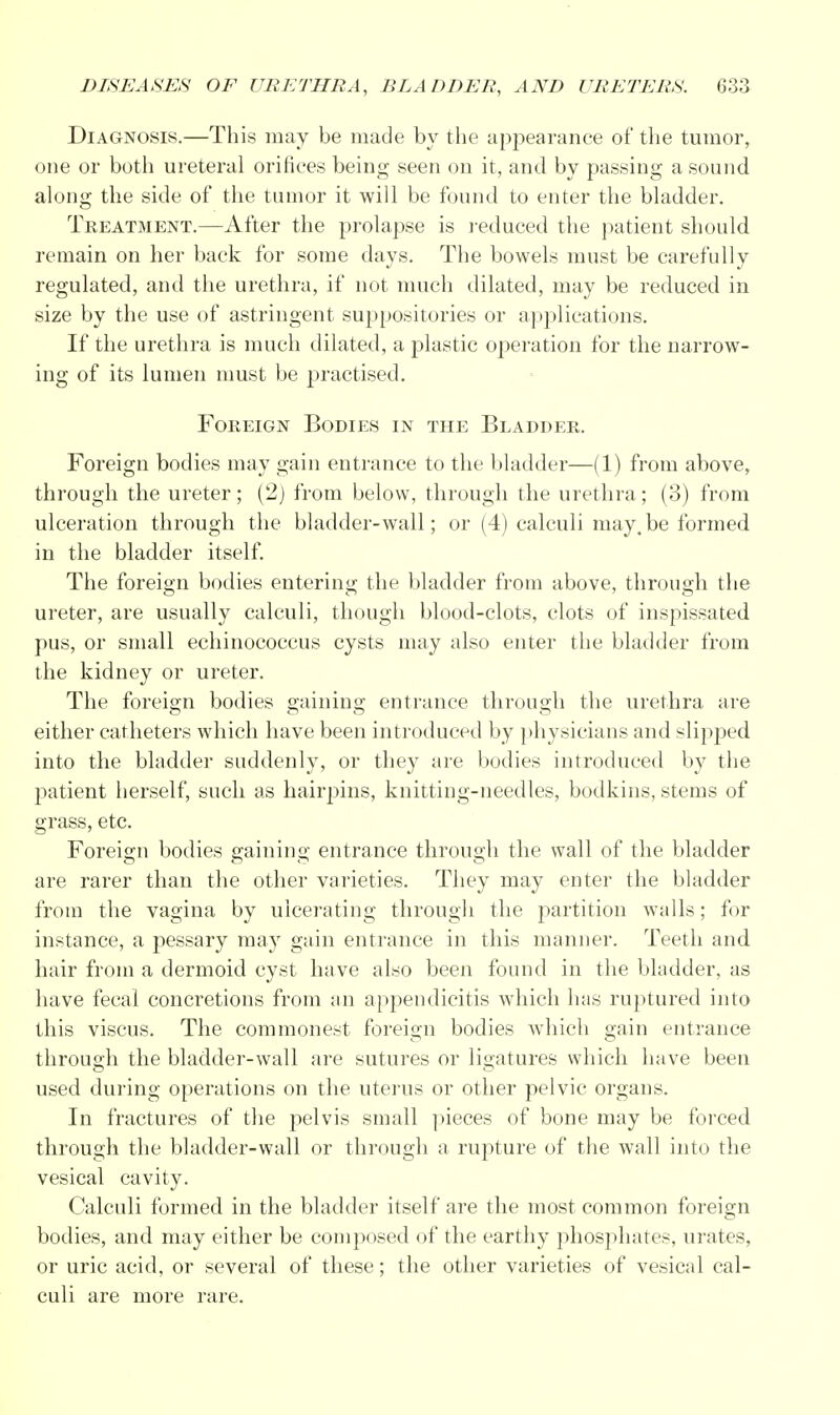 Diagnosis.—This may be made by the appearance of the tumor, one or both ureteral orifices being seen on it, and by passing a sound along the side of the tumor it will be found to enter the bladder. Treatment.—After the prolapse is reduced the patient should remain on her back for some days. The bowels must be carefully regulated, and the urethra, if not much dilated, may be reduced in size by the use of astringent suppositories or applications. If the urethra is much dilated, a plastic operation for the narrow- ing of its lumen must be practised. Foreign Bodies in the Bladder. Foreign bodies may gain entrance to the bladder—(1) from above, through the ureter; (2) from below, through the urethra; (3) from ulceration through the bladder-wall; or (4) calculi may.be formed in the bladder itself. The foreign bodies entering the bladder from above, through the ureter, are usually calculi, though blood-clots, clots of inspissated pus, or small echinococcus cysts may also enter the bladder from the kidney or ureter. The foreign bodies gaining entrance through the urethra are either catheters which have been introduced by physicians and slipped into the bladder suddenly, or they are bodies introduced by the patient herself, such as hairpins, knitting-needles, bodkins, stems of grass, etc. Foreign bodies gaining entrance through the wall of the bladder are rarer than the other varieties. They may enter the bladder from the vagina by ulcerating through the partition walls; for instance, a pessary may gain entrance in this manner. Teeth and hair from a dermoid cyst have also been found in the bladder, as have fecal concretions from an appendicitis which has ruptured into this viscus. The commonest foreign bodies which gain entrance through the bladder-wall are sutures or ligatures which have been used during operations on the uterus or other pelvic organs. In fractures of the pelvis small pieces of bone may be forced through the bladder-wall or through a rupture of the wall into the vesical cavity. Calculi formed in the bladder itself are the most common foreign bodies, and may either be composed of the earthy phosphates, urates, or uric acid, or several of these; the other varieties of vesical cal- culi are more rare.