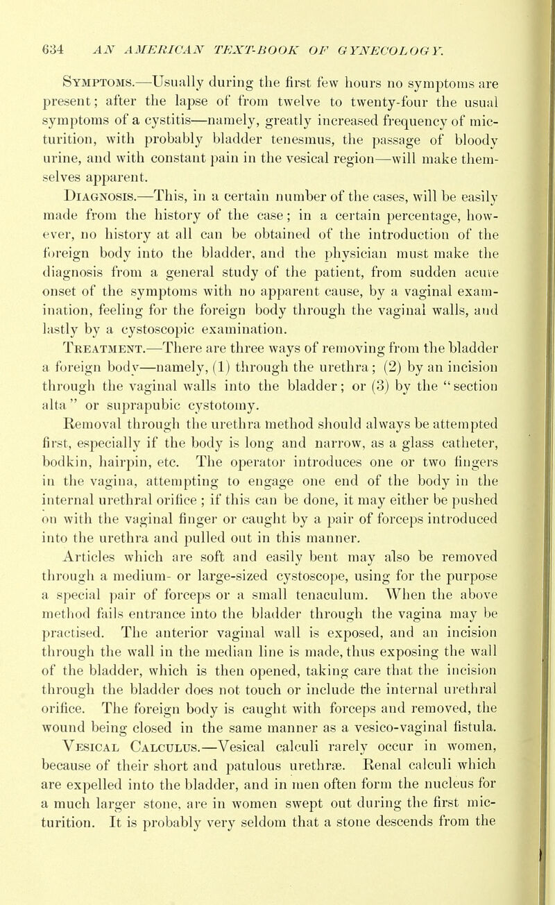 Symptoms.—Usually during the first few hours no symptoms are present; after the lapse of from twelve to twenty-four the usual symptoms of a cystitis—namely, greatly increased frequency of mic- turition, with probably bladder tenesmus, the passage of bloody urine, and with constant pain in the vesical region—will make them- selves apparent. Diagnosis.—This, in a certain number of the cases, will be easily made from the history of the case; in a certain percentage, how- ever, no history at all can be obtained of the introduction of the foreign body into the bladder, and the physician must make the diagnosis from a general study of the patient, from sudden acute onset of the symptoms with no apparent cause, by a vaginal exam- ination, feeling for the foreign body through the vaginal walls, and lastly by a cystoscopic examination. Treatment.—There are three ways of removing from the bladder a foreign body—namely, (1) through the urethra; (2) by an incision through the vaginal walls into the bladder; or (3) by the  section alta  or suprapubic cystotomy. Removal through the urethra method should always be attempted first, especially if the body is long and narrow, as a glass catheter, bodkin, hairpin, etc. The operator introduces one or two fingers in the vagina, attempting to engage one end of the body in the internal urethral orifice ; if this can be done, it may either be pushed on with the vaginal finger or caught by a pair of forceps introduced into the urethra and pulled out in this manner. Articles which are soft and easily bent may also be removed through a medium- or large-sized cystoscope, using for the purpose a special pair of forceps or a small tenaculum. When the above method fails entrance into the bladder through the vagina may be practised. The anterior vaginal wall is exposed, and an incision through the wall in the median line is made, thus exposing the wall of the bladder, which is then opened, taking care that the incision through the bladder does not touch or include the internal urethral orifice. The foreign body is caught with forceps and removed, the wound being closed in the same manner as a vesico-vaginal fistula. Vesical Calculus.—Vesical calculi rarely occur in women, because of their short and patulous urethras. Renal calculi which are expelled into the bladder, and in men often form the nucleus for a much larger stone, are in women swept out during the first mic- turition. It is probably very seldom that a stone descends from the