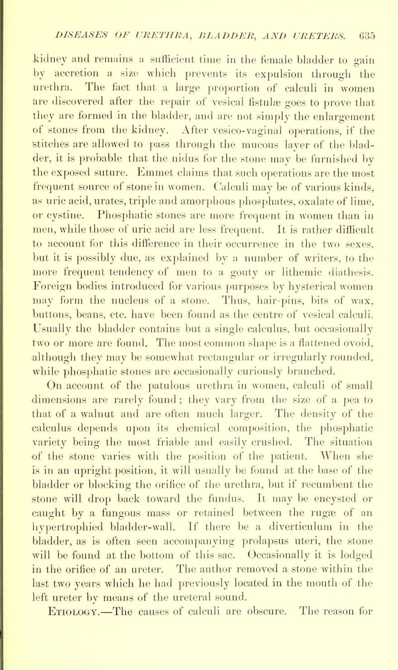 kidney and remains a sufficient time in the female bladder to gain by accretion a size which prevents its expulsion through the urethra. The fact that a large proportion of calculi in women are discovered after the repair of vesical fistulas goes to prove that they are formed in the bladder, and are not simply the enlargement of stones from the kidney. After vesico-vaginal operations, if the stitches are allowed to pass through the mucous layer of the blad- der, it is probable that the nidus for the stone may be furnished by the exposed suture. Emmet claims that such operations are the most frequent source of stone in women. Calculi may be of various kinds, as uric acid, urates, triple and amorphous phosphates, oxalate of lime, or cystine. Phosphatic stones are more frequent in women than in men, while those of uric acid are less frequent, It is rather difficult to account for this difference in their occurrence in the two sexes, but it is possibly due, as explained by a number of writers, to the more frequent tendency of men to a gouty or lithemic diathesis. Foreign bodies introduced for various purposes by hysterical women may form the nucleus of a stone. Thus, hair-pins, bits of wax, buttons, beans, etc. have been found as the centre of vesical calculi. Usually the bladder contains but a single calculus, but oceasionally two or more are found. The most common shape is a flattened ovoid, although they may be somewhat rectangular or irregularly rounded, while phosphatic stones are occasionally curiously branched. On account of the patulous urethra in women, calculi of small dimensions are rarely found ; they vary from the size of a pea to that of a walnut and are often much larger. The density of the calculus depends upon its chemical composition, the phosphatic variety being the most friable and easily crushed. The situation of the stone varies with the position of the patient. When she is in an upright position, it will usually be found at the base of the bladder or blocking the orifice of the urethra, but if recumbent the stone will drop back toward the fundus. It may be encysted or caught by a fungous mass or retained between the rugae of an hypertrophied bladder-wall. If there be a diverticulum in the bladder, as is often seen accompanying prolapsus uteri, the stone will be found at the bottom of this sac. Occasionally it is lodged in the orifice of an ureter. The author removed a stone within the last two years which he had previously located in the mouth of the left ureter by means of the ureteral sound. Etiology.—The causes of calculi are obscure. The reason for
